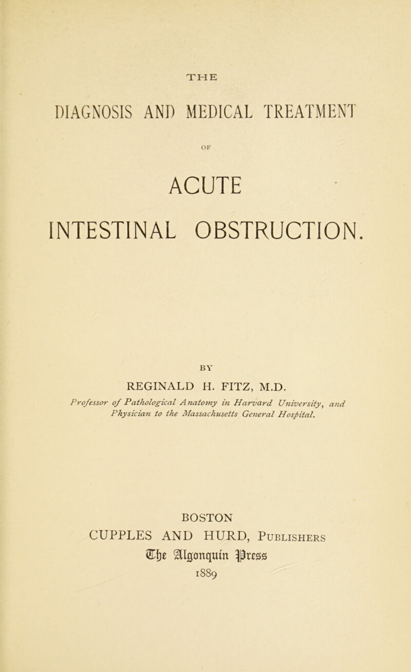 THE DIAGNOSIS AND MEDICAL TREATMENT ACUTE INTESTINAL OBSTRUCTION. BY REGINALD H. FITZ, M.D. Professor of Pathological A natomy in Harvard University, and Physician to the Massachusetts General Hospital. BOSTON CUPPLES AND HURD, Publishers ®f)£ Xllgonqtiin ^-Drcss 1889