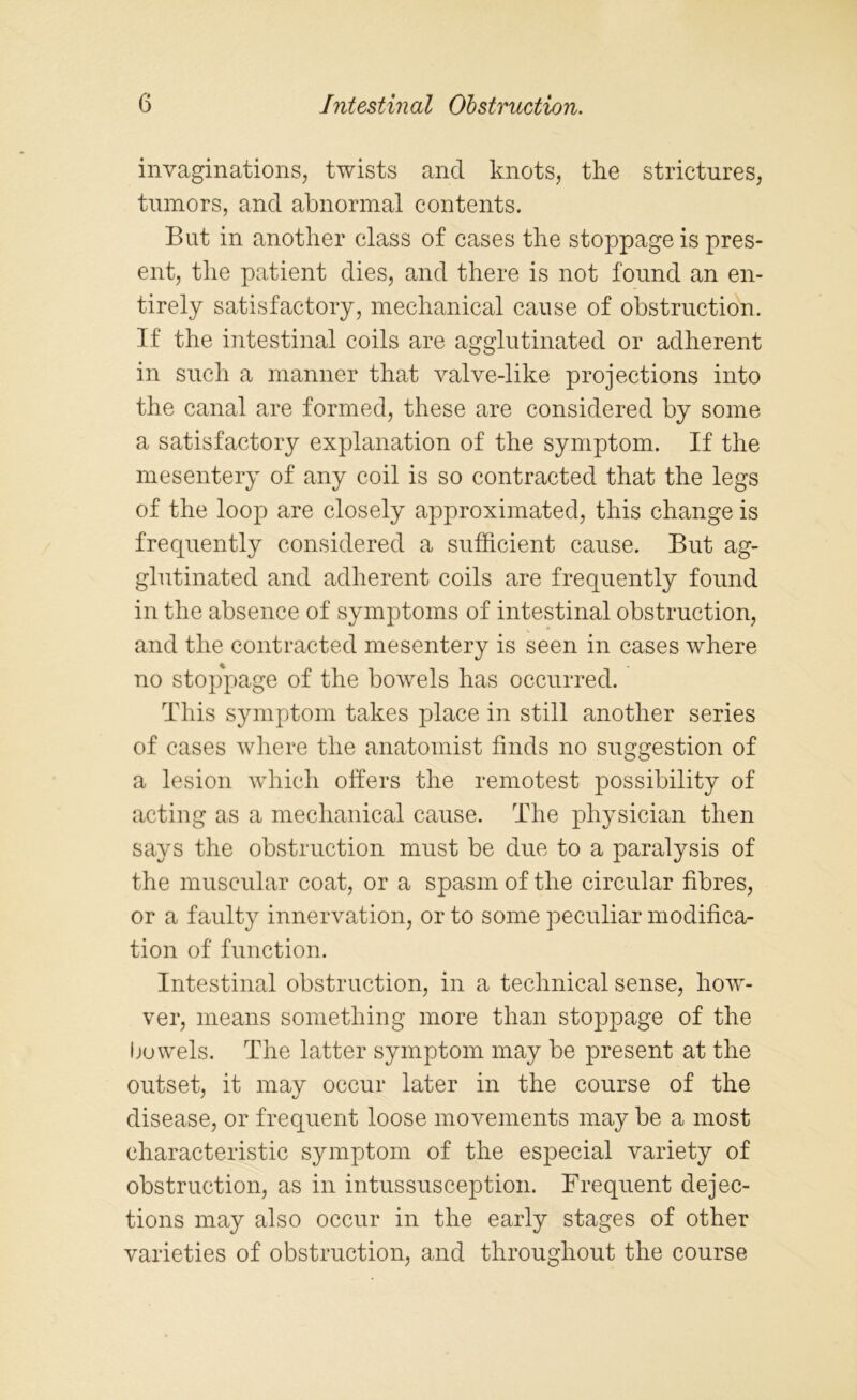 invaginations, twists and knots, the strictures, tumors, and abnormal contents. But in another class of cases the stoppage is pres- ent, the patient dies, and there is not found an en- tirely satisfactory, mechanical cause of obstruction. If the intestinal coils are agglutinated or adherent in such a manner that valve-like projections into the canal are formed, these are considered by some a satisfactory explanation of the symptom. If the mesentery of any coil is so contracted that the legs of the loop are closely approximated, this change is frequently considered a sufficient cause. But ag- glutinated and adherent coils are frequently found in the absence of symptoms of intestinal obstruction, and the contracted mesentery is seen in cases where no stoppage of the bowels has occurred. This symptom takes place in still another series of cases where the anatomist finds no suggestion of a lesion which offers the remotest possibility of acting as a mechanical cause. The physician then says the obstruction must be due to a paralysis of the muscular coat, or a spasm of the circular fibres, or a faulty innervation, or to some peculiar modifica- tion of function. Intestinal obstruction, in a technical sense, how- ver, means something more than stoppage of the Ijowels. The latter symptom may be present at the outset, it may occur later in the course of the disease, or frequent loose movements may be a most characteristic symptom of the especial variety of obstruction, as in intussusception. Frequent dejec- tions may also occur in the early stages of other varieties of obstruction, and throughout the course