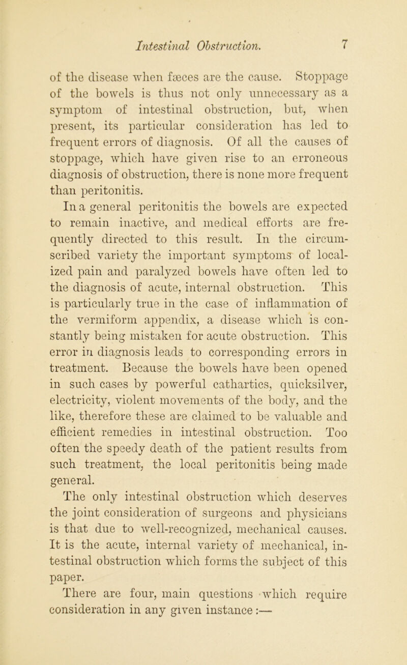 of the disease when fseces are the cause. Stoppage of the bowels is thus not only unnecessary as a symptom of intestinal obstruction, but, when present, its particular consideration has led to frequent errors of diagnosis. Of all the causes of stoppage, which have given rise to an erroneous diagnosis of obstruction, there is none more frequent than peritonitis. In a general peritonitis the bowels are expected to remain inactive, and medical efforts are fre- quently directed to this result. In the circum- scribed variety the important symptoms' of local- ized pain and paralyzed bowels have often led to the diagnosis of acute, internal obstruction. This is particularly true in the case of inflammation of the vermiform appendix, a disease which is con- stantly being mistaken for acute obstruction. This error in diagnosis leads to corresponding errors in treatment. Because the bowels have been opened in such cases by powerful cathartics, quicksilver, electricity, violent movements of the body, and the like, therefore these are claimed to be valuable and efficient remedies in intestinal obstruction. Too often the speedy death of the patient results from such treatment, the local peritonitis being made general. The only intestinal obstruction which deserves the joint consideration of surgeons and physicians is that due to well-recognized, mechanical causes. It is the acute, internal variety of mechanical, in- testinal obstruction which forms the subject of this paper. There are four, main questions which require consideration in any given instance :—