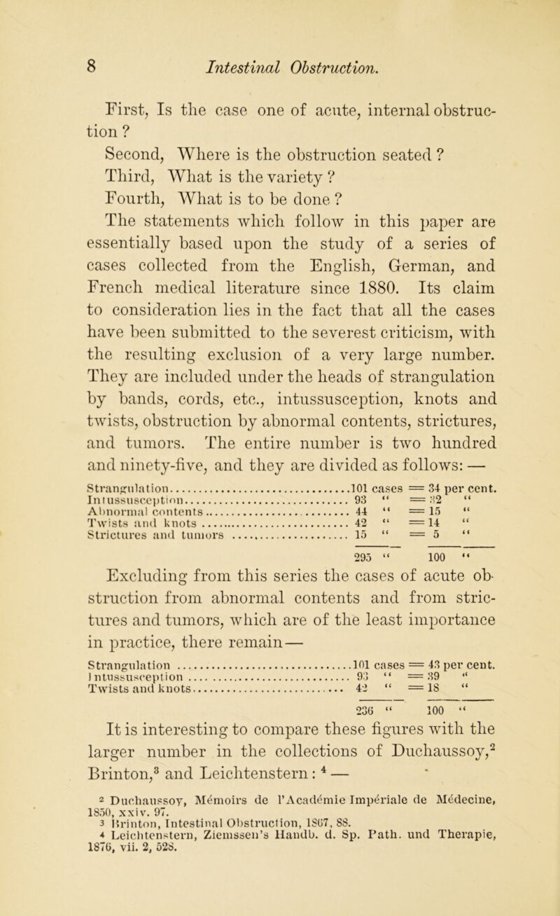 First, Is the case one of acute, internal obstruc- tion ? Second, Where is the obstruction seated ? Third, What is the variety ? Fourth, What is to be done ? The statements which follow in this paper are essentially based upon the study of a series of cases collected from the English, German, and French medical literature since 1880. Its claim to consideration lies in the fact that all the cases have been submitted to the severest criticism, with the resulting exclusion of a very large number. They are included under the heads of strangulation by bands, cords, etc., intussusception, knots and twists, obstruction by abnormal contents, strictures, and tumors. The entire number is two hundred and ninety-five, and they are divided as follows: — Strangulation 101 cases = 34 per cent. Intussusception 93 “ = 32 “ Abnormal contents 44 “ =15 “ Twists and knots 42 “ =14 “ Strictures and tumors 15 “ = 5 “ 295 “ 100  Excluding from this series the cases of acute ob- struction from abnormal contents and from stric- tures and tumors, which are of the least importance in practice, there remain — Strangulation ... Intussusception . Twists and knots 101 cases = 43 per cent. 93 “ =39 “ 42 “ = IS “ 230 “ 100 “ It is interesting to compare these figures with the larger number in the collections of Duchaussoy,2 Brinton,3 and Leichtenstern : 4 — 2 Duchaussoy, Memoirs de l’Academie Imp^riale de Medecine, 1850, xxiv. 97. 3 Krinton, Intestinal Obstruction, 1807, 8S. 4 Leichtenstern, Ziemssen’s Handb. d. Sp. Path, und Therapie, 1876, vii. 2, 528.