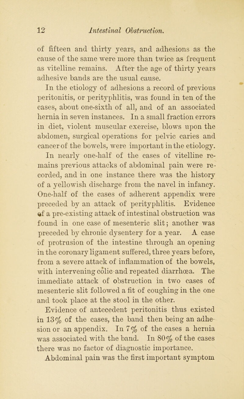 of fifteen and thirty years, and adhesions as the cause of the same were more than twice as frequent as vitelline remains. After the age of thirty years adhesive bands are the usual cause. In the etiology of adhesions a record of previous peritonitis, or perityphlitis, was found in ten of the cases, about one-sixth of all, and of an associated hernia in seven instances. In a small fraction errors in diet, violent muscular exercise, blows upon the abdomen, surgical operations for pelvic caries and cancer of the bowels, were important in the etiology. In nearly one-half of the cases of vitelline re- mains previous attacks of abdominal pain were re- corded, and in one instance there was the history of a yellowish discharge from the navel in infancy. One-half of the cases of adherent appendix were preceded by an attack of perityphlitis. Evidence **f a pre-existing attack of intestinal obstruction was found in one case of mesenteric slit; another was preceded by chronic dysentery for a year. A case of protrusion of the intestine through an opening in the coronary ligament suffered, three years before, from a severe attack of inflammation of the bowels, with intervening colic-and repeated diarrhoea. The immediate attack of obstruction in two cases of mesenteric slit followed a fit of coughing in the one and took place at the stool in the other. Evidence of antecedent peritonitis thus existed in 13% of the cases, the band then being an adhe- sion or an appendix. In 7% of the cases a hernia was associated with the band. In 80% of the cases there was no factor of diagnostic importance. Abdominal pain was the first important symptom