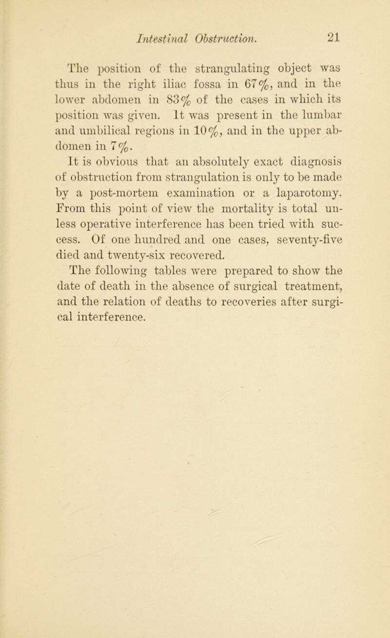 The position of the strangulating object was thus in the right iliac fossa in 67%, and in the lower abdomen in 83% of the cases in which its position was given. It was present in the lumbar and umbilical regions in 10%, and in the upper ab- domen in 7%. It is obvious that an absolutely exact diagnosis of obstruction from strangulation is only to be made by a post-mortem examination or a laparotomy. From this point of view the mortality is total un- less operative interference has been tried with suc- cess. Of one hundred and one cases, seventy-five died and twenty-six recovered. The following tables were prepared to show the date of death in the absence of surgical treatment, and the relation of deaths to recoveries after surgi- cal interference.