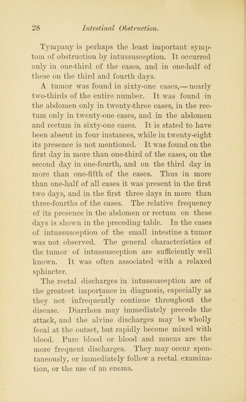 Tympany is perhaps the least important symp- tom of obstruction by intussusception. It occurred only in one-tliird of the cases, and in one-half of these on the third and fourth days. A tumor Avas found in sixty-one cases,— nearly two-thirds of the entire number. It was found in the abdomen only in twenty-three cases, in the rec- tum only in twenty-one cases, and in the abdomen and rectum in sixty-one cases. It is stated to have been absent in four instances, while in twenty-eight its presence is not mentioned. It Avas found on the first day in more than one-third of the cases, on the second day in one-fourth, and on the third day in more than one-fifth of the cases. Thus in more than one-lialf of all cases it Avas present in the first two days, and in the first three days in more than three-fourths of the cases. The relative frequency of its presence in the abdomen or rectum on these days is shown in the preceding table. In the cases of intussusception of the small intestine a tumor was not observed. The general characteristics of the tumor of intussusception are sufficiently well known. It Avas often associated with a relaxed sphincter. The rectal discharges in intussusception are of the greatest importance in diagnosis, especially as they not infrequently continue throughout the disease. Diarrhoea may immediately precede the attack, and the alvine discharges may be wholly fecal at the outset, but rapidly become mixed with blood. Pure blood or blood and mucus are the more frequent discharges. They may occur spon- taneously, or immediately follow a rectal examina- tion, or the use of an enema.