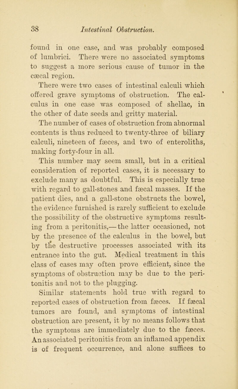 found in one case, and was probably composed of lumbrici. There were no associated symptoms to suggest a more serious cause of tumor in the caecal region. There were two cases of intestinal calculi which offered grave symptoms of obstruction. The cal- culus in one case was composed of shellac, in the other of date seeds and gritty material. The number of cases of obstruction from abnormal contents is thus reduced to twenty-three of biliary calculi, nineteen of faeces, and two of enteroliths, making forty-four in all. This number may seem small, but in a critical consideration of reported cases, it is necessary to exclude many as doubtful. This is especially true with regard to gall-stones and faecal masses. If the patient dies, and a gall-stone obstructs the bowel, the evidence furnished is rarely sufficient to exclude the possibility of the obstructive symptoms result- ing from a peritonitis,— the latter occasioned, not by the presence of the calculus in the bowel, but by tile destructive processes associated with its entrance into the gut. Medical treatment in this class of cases may often prove efficient, since the symptoms of obstruction may be due to the peri- tonitis and not to the plugging. Similar statements hold true with regard to reported cases of obstruction from faeces. If faecal tumors are found, and symptoms of intestinal obstruction are present, it by no means follows that the symptoms are immediately due to the faeces. An associated peritonitis from an inflamed appendix is of frequent occurrence, and alone suffices to