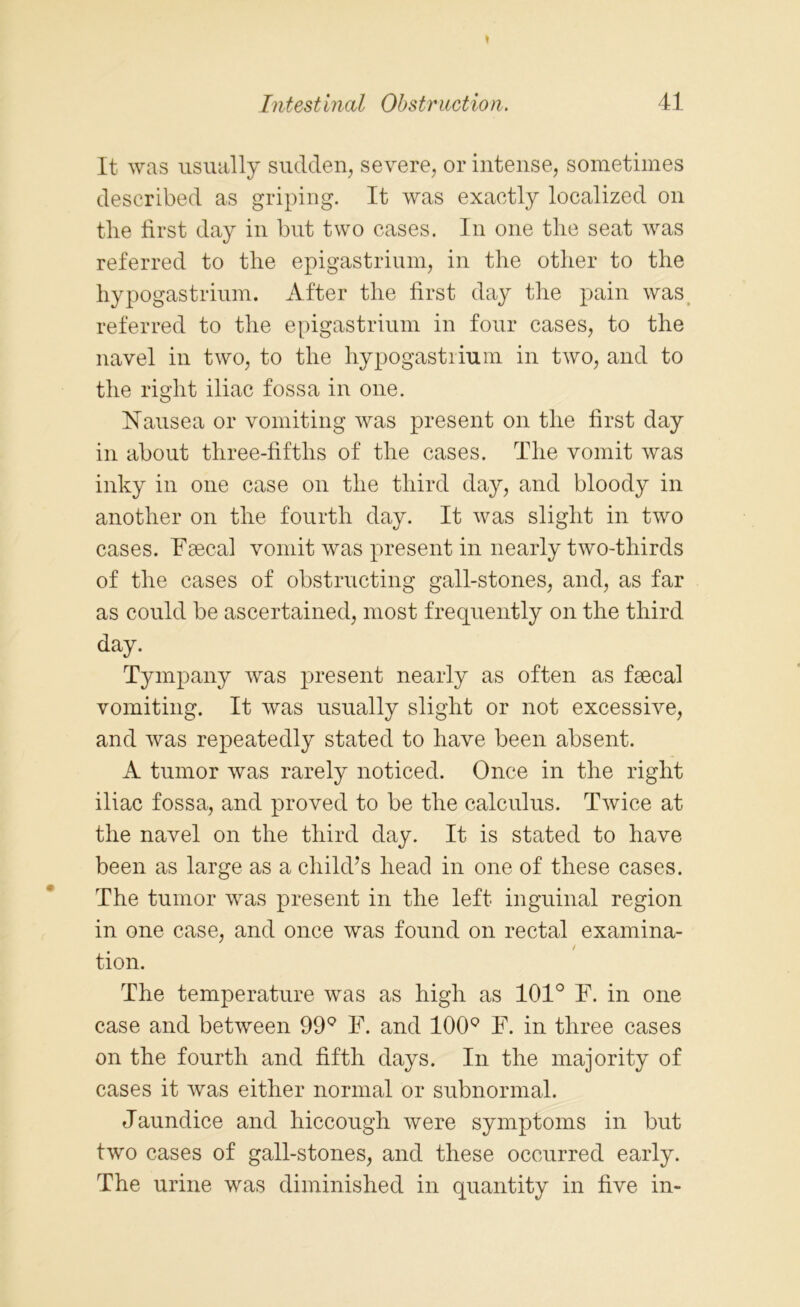 It was usually sudden, severe, or intense, sometimes described as griping. It was exactly localized on tlie first day in but two cases. In one the seat was referred to the epigastrium, in the other to the hypogastrium. After the first day the pain was referred to the epigastrium in four cases, to the navel in two, to the hypogastrium in two, and to the right iliac fossa in one. Nausea or vomiting was present on the first day in about three-fifths of the cases. The vomit was inky in one case on the third day, and bloody in another on the fourth day. It was slight in two cases. Faecal vomit was present in nearly two-thirds of the cases of obstructing gall-stones, and, as far as could be ascertained, most frequently on the third day. Tympany was present nearly as often as faecal vomiting. It was usually slight or not excessive, and was repeatedly stated to have been absent. A tumor was rarely noticed. Once in the right iliac fossa, and proved to be the calculus. Twice at the navel on the third day. It is stated to have been as large as a child’s head in one of these cases. The tumor was present in the left inguinal region in one case, and once was found on rectal examina- / tion. The temperature was as high as 101° F. in one case and between 99Q F. and 100° F. in three cases on the fourth and fifth days. In the majority of cases it was either normal or subnormal. Jaundice and hiccough were symptoms in but two cases of gall-stones, and these occurred early. The urine was diminished in quantity in five in-
