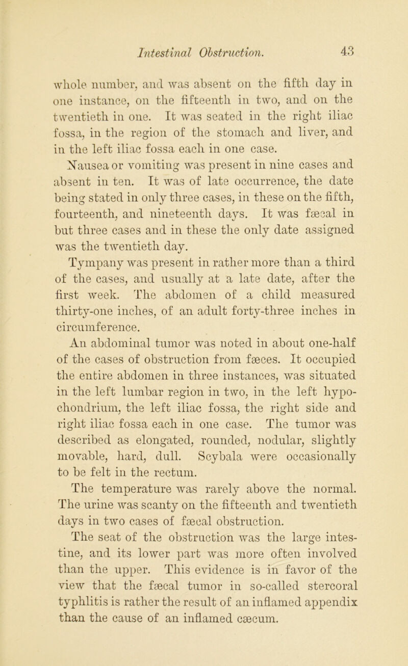whole number, and was absent on the fifth day in one instance, on the fifteenth in two, and on the twentieth in one. It was seated in the right iliac fossa, in the region of the stomach and liver, and in the left iliac fossa each in one case. Nausea or vomiting was present in nine cases and absent in ten. It was of late occurrence, the date being stated in only three cases, in these on the fifth, fourteenth, and nineteenth days. It was faecal in but three cases and in these the only date assigned was the twentieth day. Tympany was present in rather more than a third of the cases, and usually at a late date, after the first week. The abdomen of a child measured thirty-one inches, of an adult forty-three inches in circumference. An abdominal tumor was noted in about one-half of the cases of obstruction from faeces. It occupied the entire abdomen in three instances, was situated in the left lumbar region in two, in the left hypo- chondrium, the left iliac fossa, the right side and right iliac fossa each in one case. The tumor was described as elongated, rounded, nodular, slightly movable, hard, dull. Scybala were occasionally to be felt in the rectum. The temperature was rarely above the normal. The urine was scanty on the fifteenth and twentieth days in two cases of faecal obstruction. The seat of the obstruction was the large intes- tine, and its lower part was more often involved than the upper. This evidence is in favor of the view that the faecal tumor in so-called stercoral typhlitis is rather the result of an inflamed appendix than the cause of an inflamed caecum.