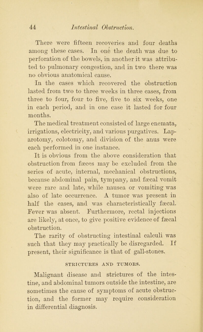 There were fifteen recoveries and four deaths among these cases. In one the death was due to perforation of the bowels, in another it was attribu- ted to pulmonary congestion, and in two there was no obvious anatomical cause. In the cases which recovered the obstruction lasted from two to three weeks in three cases, from three to four, four to five, five to six weeks, one in each period, and in one case it lasted for four months. The medical treatment consisted of large enemata, irrigations, electricity, and various purgatives. Lap- arotomy, colotomy, and division of the anus were each performed in one instance. It is obvious from the above consideration that obstruction from faeces may be excluded from the series of acute, internal, mechanical obstructions, because abdominal pain, tympany, and faecal vomit were rare and late, while nausea or vomiting was also of late occurrence. A tumor was present in half the cases, and was characteristically faecal. Fever was absent. Furthermore, rectal injections are likely, at once, to give positive evidence of faecal obstruction. The rarity of obstructing intestinal calculi was such that they may practically be disregarded. If present, their significance is that of gall-stones. STRICTURES AND TUMORS. Malignant disease and strictures of the intes- tine, and abdominal tumors outside the intestine, are sometimes the cause of symptoms of acute obstruc- tion, and the former may require consideration in differential diagnosis.