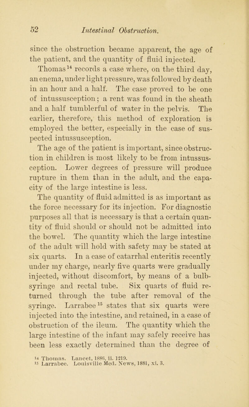 since the obstruction became apparent, the age of the patient, and the quantity of fluid injected. Thomas14 records a case where, on the third day, an enema, under light pressure, was followed by death in an hour and a half. The case proved to be one of intussusception; a rent was found in the sheath and a half tumblerful of water in the pelvis. The earlier, therefore, this method of exploration is employed the better, especially in the case of sus- pected intussusception. The age of the patient is important, since obstruc- tion in children is most likely to be from intussus- ception. Lower degrees of pressure will produce rupture in them than in the adult, and the capa- city of the large intestine is less. The quantity of fluid admitted is as important as the force necessary for its injection. For diagnostic purposes all that is necessary is that a certain quan- tity of fluid should or should not be admitted into the bowel. The quantity which the large intestine of the adult will hold with safety may be stated at six quarts. In a case of catarrhal enteritis recently under my charge, nearly five quarts were gradually injected, without discomfort, by means of a bulb- syringe and rectal tube. Six quarts of fluid re- turned through the tube after removal of the syringe. Larrabee15 states that six quarts were injected into the intestine, and retained, in a case of obstruction of the ileum. The quantity which the large intestine of the infant may safely receive has been less exactly determined than the degree of u Thomas. Lancet, 1886, ii. 1219. v Larrabee. Louisville Med. News, 1881, xi. 3.