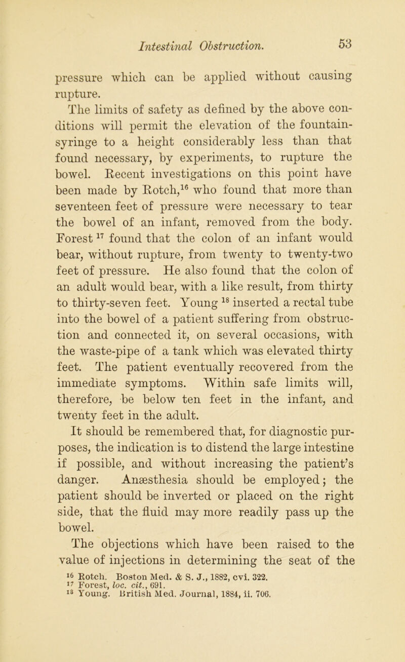 pressure which can be applied without causing rupture. The limits of safety as defined by the above con- ditions will permit the elevation of the fountain- syringe to a height considerably less than that found necessary, by experiments, to rupture the bowel. Recent investigations on this point have been made by Rotch,16 who found that more than seventeen feet of pressure were necessary to tear the bowel of an infant, removed from the body. Forest17 found that the colon of an infant would bear, without rupture, from twenty to twenty-two feet of pressure. He also found that the colon of an adult would bear, with a like result, from thirty to thirty-seven feet. Young 18 inserted a rectal tube into the bowel of a patient suffering from obstruc- tion and connected it, on several occasions, with the waste-pipe of a tank which was elevated thirty feet. The patient eventually recovered from the immediate symptoms. Within safe limits will, therefore, be below ten feet in the infant, and twenty feet in the adult. It should be remembered that, for diagnostic pur- poses, the indication is to distend the large intestine if possible, and without increasing the patient’s danger. Anaesthesia should be employed; the patient should be inverted or placed on the right side, that the fluid may more readily pass up the bowel. The objections which have been raised to the value of injections in determining the seat of the 16 Rotch. Boston Med. & S. J., 1882, cvi. 322. 17 Forest, loc. cit., 691. 18 Young. British Med. Journal, 1884, ii. 706.