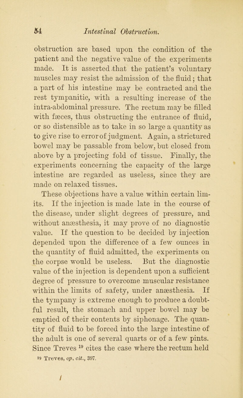 obstruction are based upon the condition of the patient and the negative value of the experiments made. It is asserted -that the patient’s voluntary muscles may resist the admission of the fluid; that a part of his intestine may be contracted and the rest tympanitic, with a resulting increase of the intra-abdominal pressure. The rectum may be filled with faeces, thus obstructing the entrance of fluid, or so distensible as to take in so large a quantity as to give rise to error of judgment. Again, a strictured bowel may be passable from below, but closed from above by a projecting fold of tissue. Finally, the experiments concerning the capacity of the large intestine are regarded as useless, since they are made on relaxed tissues. These objections have a value within certain lim- its. If the injection is made late in the course of the disease, under slight degrees of pressure, and without anaesthesia, it may prove of no diagnostic value. If the question to be decided by injection depended upon the difference of a few ounces in the quantity of fluid admitted, the experiments on the corpse would be useless. But the diagnostic value of the injection is dependent upon a sufficient degree of pressure to overcome muscular resistance within the limits of safety, under anaesthesia. If the tympany is extreme enough to produce a doubt- ful result, the stomach and upper bowel may be emptied of their contents by siphonage. The quan- tity of fluid to be forced into the large intestine of the adult is one of several quarts or of a few pints. Since Treves 19 cites the case where the rectum held 19 Treves, op. cit., 397. /