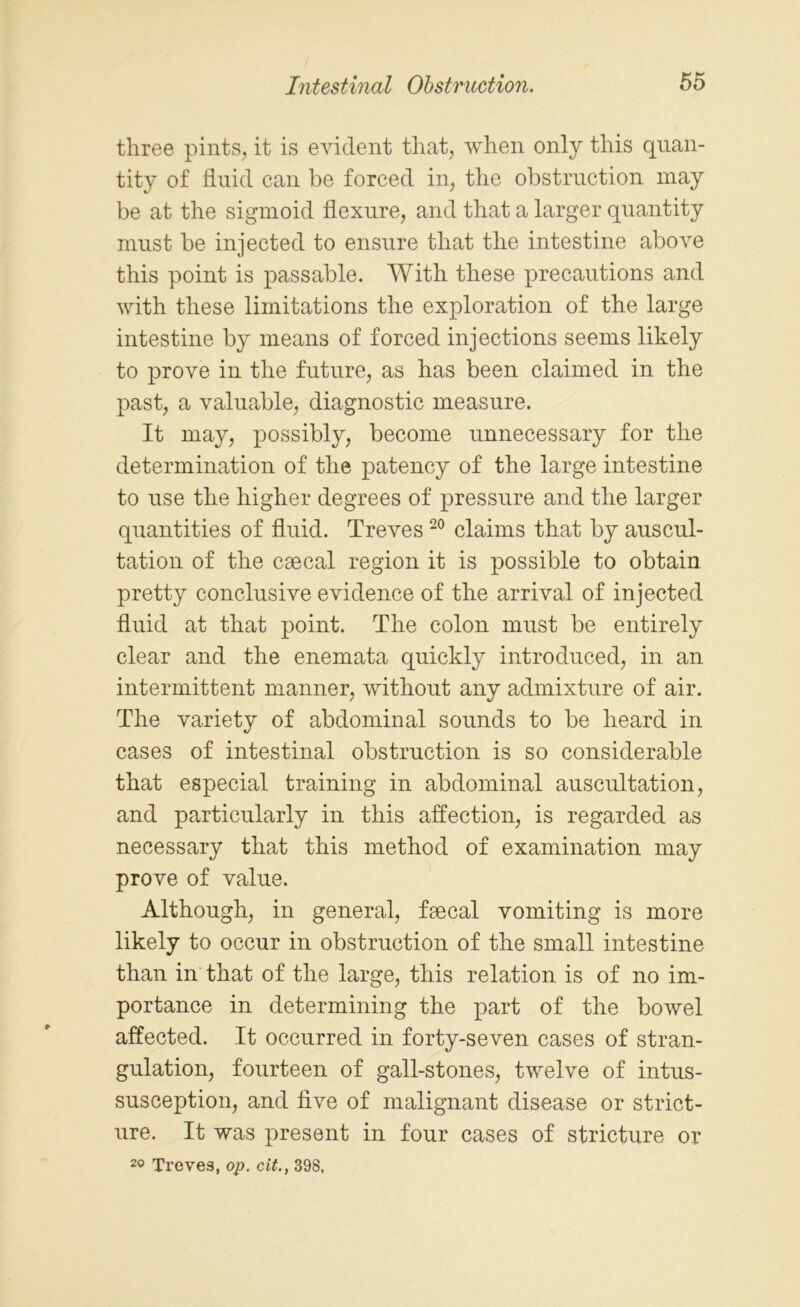 three pints, it is evident that, when only this quan- tity of fluid can be forced in, the obstruction may be at the sigmoid flexure, and that a larger quantity must be injected to ensure that the intestine above this point is passable. With these precautions and with these limitations the exploration of the large intestine by means of forced injections seems likely to prove in the future, as has been claimed in the past, a valuable, diagnostic measure. It may, possibly, become unnecessary for the determination of the patency of the large intestine to use the higher degrees of pressure and the larger quantities of fluid. Treves 20 claims that by auscul- tation of the caecal region it is possible to obtain pretty conclusive evidence of the arrival of injected fluid at that point. The colon must be entirely clear and the enemata quickly introduced, in an intermittent manner, without any admixture of air. The variety of abdominal sounds to be heard in cases of intestinal obstruction is so considerable that especial training in abdominal auscultation, and particularly in this affection, is regarded as necessary that this method of examination may prove of value. Although, in general, faecal vomiting is more likely to occur in obstruction of the small intestine than in that of the large, this relation is of no im- portance in determining the part of the bowel affected. It occurred in forty-seven cases of stran- gulation, fourteen of gall-stones, twelve of intus- susception, and five of malignant disease or strict- ure. It was present in four cases of stricture or 20 Treves, op. cit., 398,