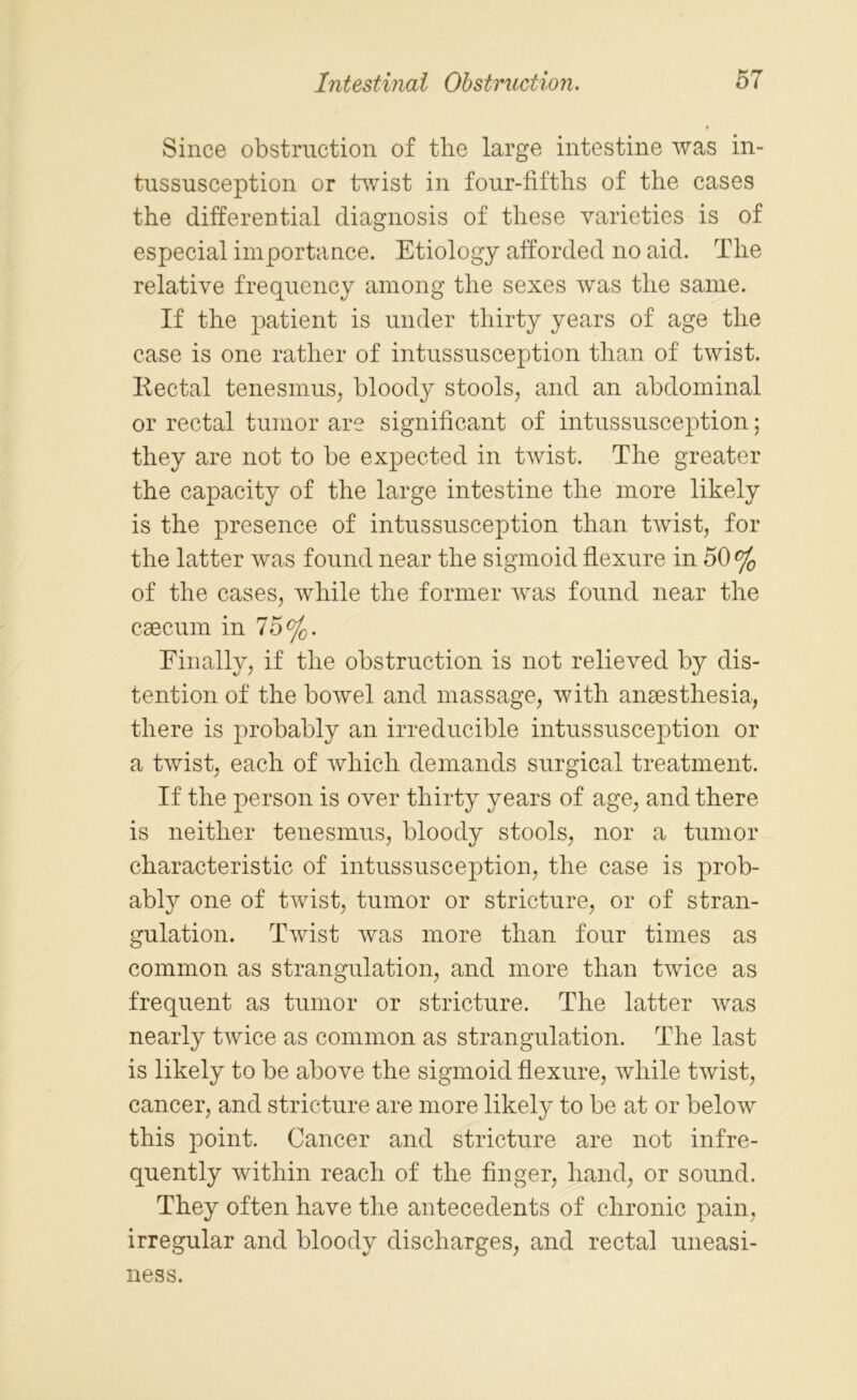 Since obstruction of the large intestine was in- tussusception or twist in four-fiftlis of the cases the differential diagnosis of these varieties is of especial importance. Etiology afforded no aid. The relative frequency among the sexes was the same. If the patient is under thirty years of age the case is one rather of intussusception than of twist. Rectal tenesmus, bloody stools, and an abdominal or rectal tumor are significant of intussusception; they are not to be expected in twist. The greater the capacity of the large intestine the more likely is the presence of intussusception than twist, for the latter was found near the sigmoid flexure in 50% of the cases, while the former was found near the caecum in 75%. Einally, if the obstruction is not relieved by dis- tention of the bowel and massage, with anaesthesia, there is probably an irreducible intussusception or a twist, each of which demands surgical treatment. If the person is over thirty years of age, and there is neither tenesmus, bloody stools, nor a tumor characteristic of intussusception, the case is prob- ably one of twist, tumor or stricture, or of stran- gulation. Twist was more than four times as common as strangulation, and more than twice as frequent as tumor or stricture. The latter was nearly twice as common as strangulation. The last is likely to be above the sigmoid flexure, while twist, cancer, and stricture are more likely to be at or below this point. Cancer and stricture are not infre- quently within reach of the finger, hand, or sound. They often have the antecedents of chronic pain, irregular and bloody discharges, and rectal uneasi- ness.