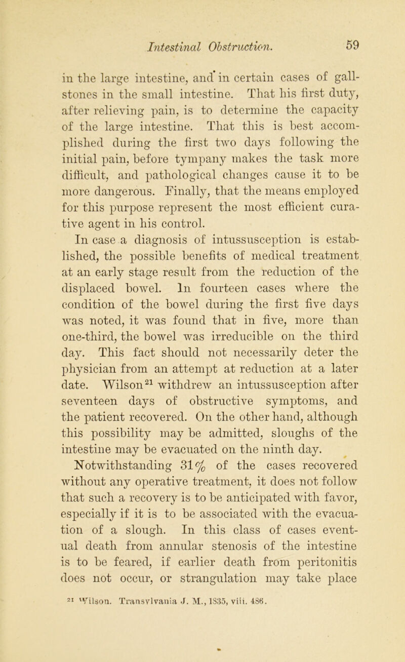 in the large intestine, and in certain cases of gall- stones in the small intestine. That his first duty, after relieving pain, is to determine the capacity of the large intestine. That this is best accom- plished during the first two days following the initial pain, before tympany makes the task more difficult, and pathological changes cause it to be more dangerous. Finally, that the means employed for this purpose represent the most efficient cura- tive agent in his control. In case a diagnosis of intussusception is estab- lished, the possible benefits of medical treatment at an early stage result from the reduction of the displaced bowel. In fourteen cases where the condition of the bowel during the first five days was noted, it was found that in five, more than one-third, the bowel was irreducible on the third day. This fact should not necessarily deter the physician from an attempt at reduction at a later date. Wilson21 withdrew an intussusception after seventeen days of obstructive symptoms, and the patient recovered. On the other hand, although this possibility may be admitted, sloughs of the intestine may be evacuated on the ninth day. Notwithstanding 31% of the cases recovered without any operative treatment, it does not follow that such a recovery is to be anticipated with favor, especially if it is to be associated with the evacua- tion of a slough. In this class of cases event- ual death from annular stenosis of the intestine is to be feared, if earlier death from peritonitis does not occur, or strangulation may take place 21 Wilson. Transylvania J. M., 1S35, viii. 4S6.