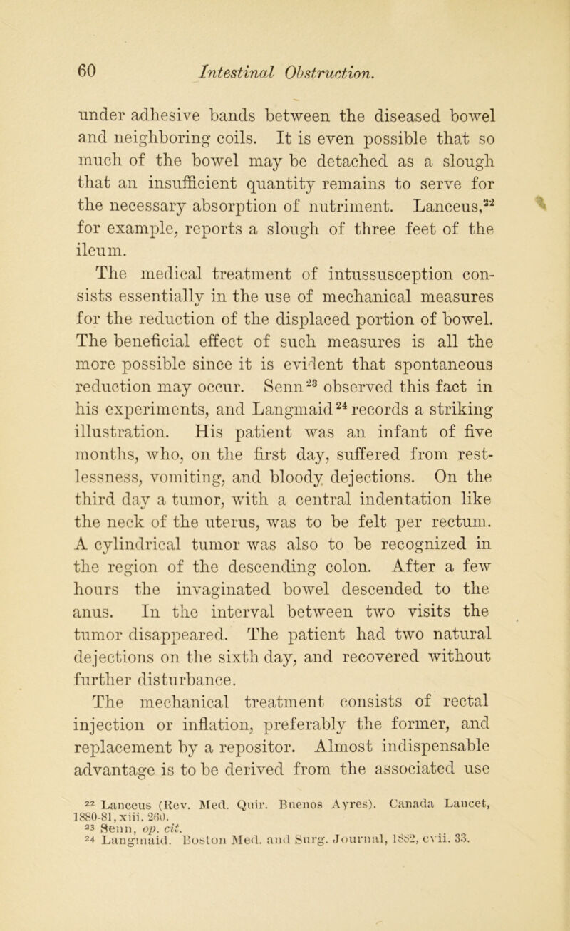 under adhesive bands between the diseased bowel and neighboring coils. It is even possible that so much of the bowel may be detached as a slough that an insufficient quantity remains to serve for the necessary absorption of nutriment. Lanceus,32 for example, reports a slough of three feet of the. ileum. The medical treatment of intussusception con- sists essentially in the use of mechanical measures for the reduction of the displaced portion of bowel. The beneficial effect of such measures is all the more possible since it is evident that spontaneous reduction may occur. Senn23 observed this fact in his experiments, and Langmaid24 records a striking illustration. His patient was an infant of five months, who, on the first day, suffered from rest- lessness, vomiting, and bloody dejections. On the third day a tumor, with a central indentation like the neck of the uterus, was to be felt per rectum. A cylindrical tumor was also to be recognized in the region of the descending colon. After a few hours the invaginated bowel descended to the anus. In the interval between two visits the tumor disappeared. The patient had two natural dejections on the sixth day, and recovered without further disturbance. The mechanical treatment consists of rectal injection or inflation, preferably the former, and replacement by a repositor. Almost indispensable advantage is to be derived from the associated use 22 Lanceus (Rev. Med. Quir. Buenos Ayres). Canada Lancet, 1880-81, xiii. 260. a3 Senn, op. cii. 2* Langmaid. Boston Med. and Surg. Journal, 1882, c\ ii. 33.