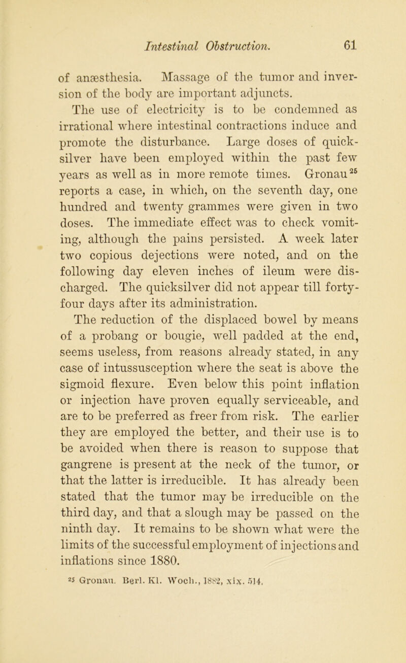 of anaesthesia. Massage of the tumor and inver- sion of the body are important adjuncts. The use of electricity is to be condemned as irrational where intestinal contractions induce and promote the disturbance. Large doses of quick- silver have been employed within the past few years as well as in more remote times. Gronau25 reports a case, in which, on the seventh day, one hundred and twenty grammes were given in two doses. The immediate effect was to check vomit- ing, although the pains persisted. A week later two copious dejections were noted, and on the following day eleven inches of ileum were dis- charged. The quicksilver did not appear till forty- four days after its administration. The reduction of the displaced bowel by means of a probang or bougie, well padded at the end, seems useless, from reasons already stated, in any case of intussusception where the seat is above the sigmoid flexure. Even below this point inflation or injection have proven equally serviceable, and are to be preferred as freer from risk. The earlier they are employed the better, and their use is to be avoided when there is reason to suppose that gangrene is present at the neck of the tumor, or that the latter is irreducible. It has already been stated that the tumor may be irreducible on the third day, and that a slough may be passed on the ninth day. It remains to be shown what were the limits of the successful employment of injections and inflations since 1880. 2s Gronau. Berl. Kl. Wocli., 1882, 514.