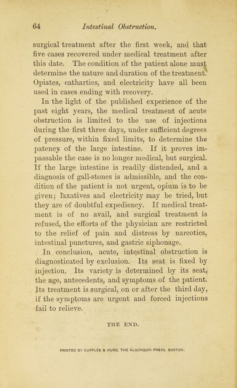 surgical treatment after the first week, and that five cases recovered under medical treatment after this date. The condition of the patient alone must determine the nature and duration of the treatment. Opiates, cathartics, and electricity have all been used in cases ending with recovery. In the light of the published experience of the past eight years, the medical treatment of acute obstruction is limited to the use of injections during the first three days, under sufficient degrees of pressure, within fixed limits, to determine the patency of the large intestine. If it proves im- passable the case is no longer medical, but surgical. If the large intestine is readily distended, and a diagnosis of gall-stones is admissible, and the con- dition of the patient is not urgent, opium is to be given; laxatives and electricity may be tried, but they are of doubtful expediency. If medical treat- ment is of no avail, and surgical treatment is refused, the efforts of the physician are restricted to the relief of pain and distress by narcotics, intestinal punctures, and gastric siphonage. In conclusion, acute, intestinal obstruction is diagnosticated by exclusion. Its seat is fixed by injection. Its variety is determined by its seat,' the age, antecedents, and symptoms of the patient. Its treatment is surgical, on or after the third day, if the symptoms are urgent and forced injections fail to relieve. THE EXD. PRINTED BY CUPPLES & HURD, THE ALGONQUIN PRESS, BOSTON.