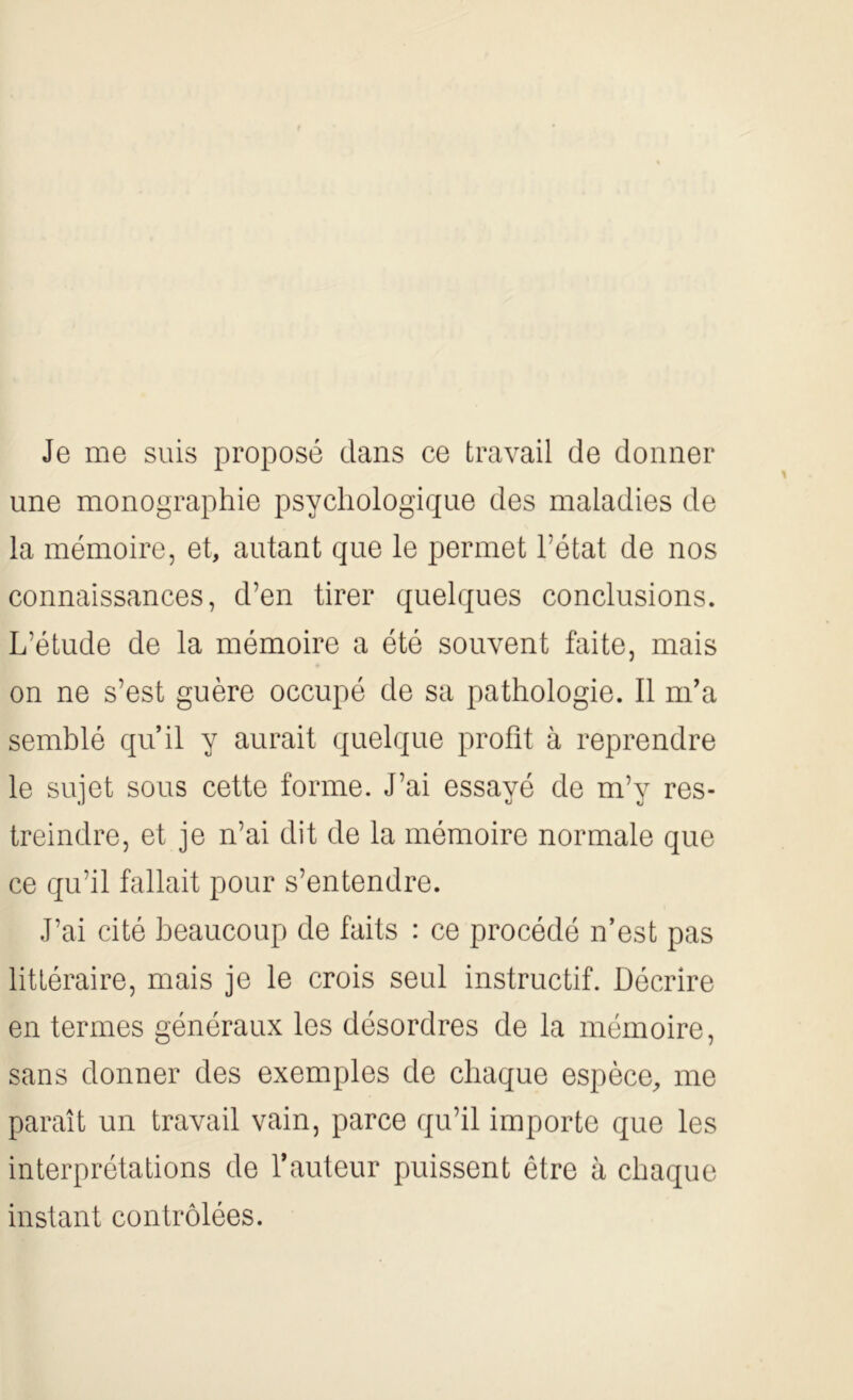 Je me suis proposé dans ce travail de donner une monographie psychologique des maladies de la mémoire, et, autant que le permet l’état de nos connaissances, d’en tirer quelques conclusions. L’étude de la mémoire a été souvent faite, mais on ne s’est guère occupé de sa pathologie. Il m’a semblé qu’il y aurait quelque profit à reprendre le sujet sous cette forme. J’ai essayé de m’y res- treindre, et je n’ai dit de la mémoire normale que ce qu’il fallait pour s’entendre. J’ai cité beaucoup de faits : ce procédé n’est pas littéraire, mais je le crois seul instructif. Décrire en termes généraux les désordres de la mémoire, sans donner des exemples de chaque espèce, me paraît un travail vain, parce qu’il importe que les interprétations de l’auteur puissent être à chaque instant contrôlées.