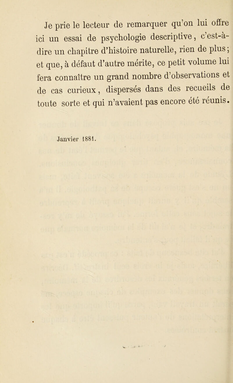 Je prie le lecteur de remarquer qu’on lui offre ici un essai de psychologie descriptive, c’est-à- dire un chapitre d’histoire naturelle, rien de plus; et que, à défaut d’autre mérite, ce petit volume lui fera connaître un grand nombre d’observations et de cas curieux, dispersés dans des recueils de toute sorte et qui n’avaient pas encore été réunis. Janvier 1881.