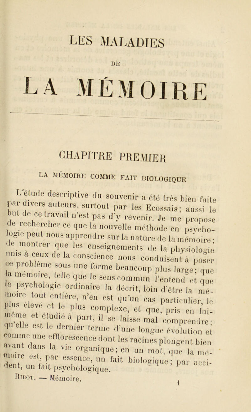 I)E CHAPITRE PREMIER LA MÉMOIRE COMME FAIT BIOLOGIQUE L.'étude descriptive du souvenir a été très bien faite divers auteurs, surtout par les Ecossais; aussi le ut de ce travail n est pas d’y revenir. Je me propose de rechercher ce que la nouvelle méthode en psvcho- logie peut nous apprendre sur la nature de la mémoire- ' e montrer que les enseignements de la physiologie unis a ceux de la conscience nous conduisent à poser ^ prob,eme sous une forme beaucoup plus large - que a mémoire, telle que le sens commun l’entend et le la psychologie ordinaire la décrit, loin d’être la mé- mo.re tout entière n’en est qu’un cas particulier, le dus eleye et le plus complexe, et que, pris en lui- meme et e udié à part, il se laisse mal comprendre- qU 6 e est le dernier terme d’une longue évolution et commeyyne efflorescence dont les racines plongent bien mfflre e t aVlC °rganiqUe:.en un que la mé- dent nnfil1' 'yence’.un fait biologique; par acci- lent, un iait psychologique. Hibot. — Mémoire.
