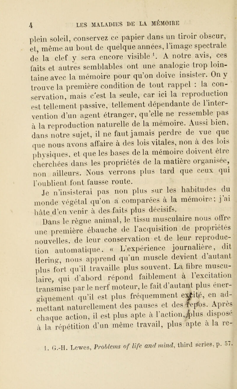 plein soleil, conservez ce papier dans un tiroir obscur, et, même au bout de quelque années, l’image spectrale de* la clef y sera encore visible1. A notre avis, ces laits et autres semblables ont une analogie trop loin- taine avec la mémoire pour qu’on doive insister. On y trouve la première condition de tout rappel : la con- servation, mais c'est la seule, car ici la reproduction est tellement passive, tellement dépendante de 1 inter- vention d’un agent étranger, qu’elle ne ressemble pas à la reproduction naturelle de la mémoire. Aussi bien, dans notre sujet, il ne faut jamais perdre de vue que que nous avons affaire à des lois vitales, non à des lois physiques, et que les bases delà mémoire doivent être cherchées dans les propriétés de la matière organisée, non ailleurs. Nous verrons plus tard que ceux qui l’oublient font fausse route. Je n’insisterai pas non plus sur les habitudes du monde végétai qu’on a comparées à la mémoire; j’ai hâte d’en venir à des faits plus décisifs. Dans le règne animal, le tissu musculaire nous otlre une première ébauche de l’acquisition de propriétés nouvelles, de leur conservation et de leur reproduc- tion automatique. « L'expérience journalière, dit Hering, nous apprend qu’un muscle devient d’autant plus fort qu’il travaille plus souvent. La libre muscu- laire, qui d’abord répond faiblement à 1 excitation transmise par le nerf moteur, le fait d’autant plus éner- giquement qu’il est plus fréquemment e^itp, en ad- mettant naturellement des pauses et desfepfos. Après chaque action, il est plus apte à l'action,£ lus disposé à la répétition d’un même travail, plus apte à la re- 1. G.-II. Lewes, Problems of life and minci, tliird sériés, p. 57.