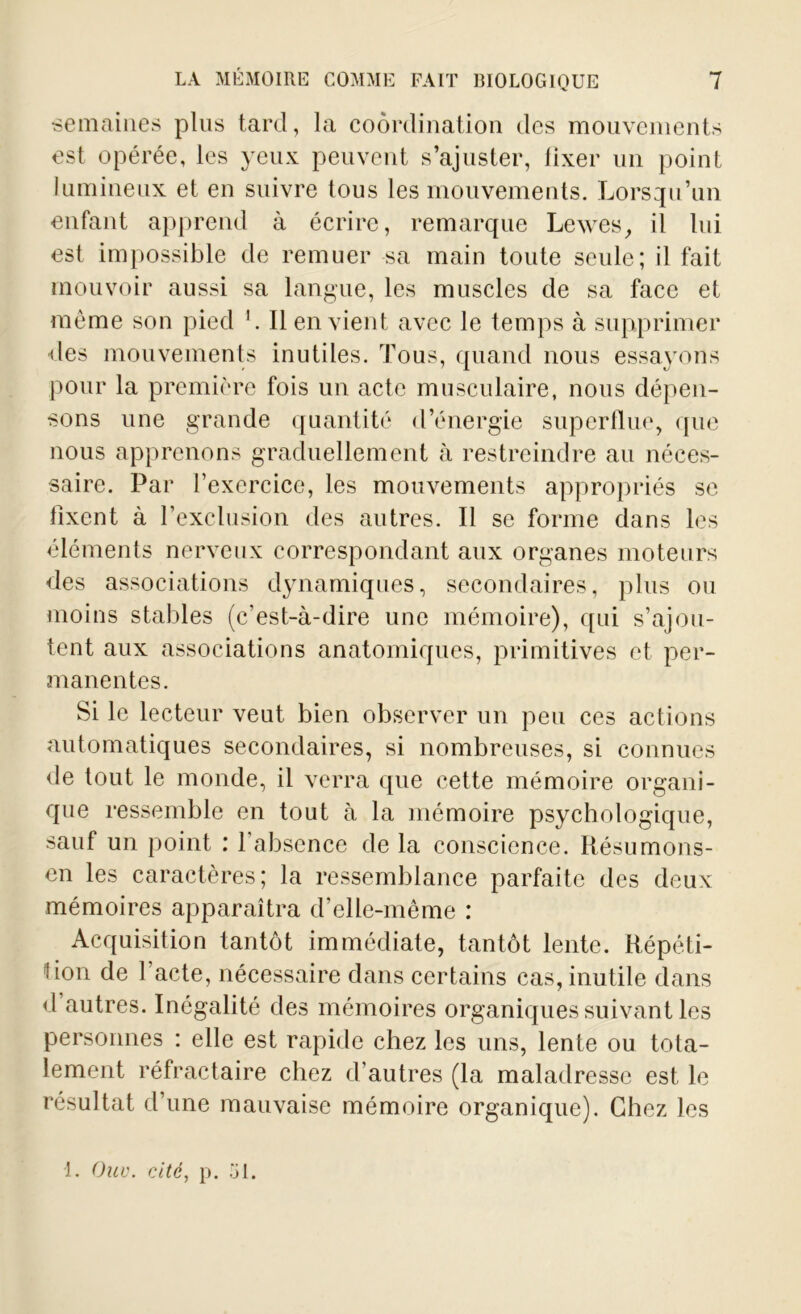 ■semaines plus tard, la coordination des mouvements est opérée, les yeux peuvent s’ajuster, lixer un point lumineux et en suivre tous les mouvements. Lorsqu’un enfant apprend à écrire, remarque Lewes, il lui est impossible de remuer sa main toute seule; il fait mouvoir aussi sa langue, les muscles de sa face et même son pied Il en vient avec le temps à supprimer des mouvements inutiles. Tous, quand nous essayons pour la première fois un acte musculaire, nous dépen- sons une grande quantité d’énergie superflue, que nous apprenons graduellement à restreindre au néces- saire. Par l’exercice, les mouvements appropriés se fixent à l’exclusion des autres. Il se forme dans les éléments nerveux correspondant aux organes moteurs des associations dynamiques, secondaires, plus ou moins stables (c’est-à-dire une mémoire), qui s’ajou- tent aux associations anatomiques, primitives et per- manentes. Si le lecteur veut bien observer un peu ces actions automatiques secondaires, si nombreuses, si connues de tout le monde, il verra que cette mémoire organi- que ressemble en tout à la mémoire psychologique, sauf un point : 1 absence de la conscience. Résumons- en les caractères; la ressemblance parfaite des deux mémoires apparaîtra d’elle-même : Acquisition tantôt immédiate, tantôt lente. Répéti- tion de l’acte, nécessaire dans certains cas, inutile dans d autres. Inégalité des mémoires organiques suivant les personnes : elle est rapide chez les uns, lente ou tota- lement réfractaire chez d’autres (la maladresse est le résultat d’une mauvaise mémoire organique). Chez les 1. Ouv. cité, p. 31.