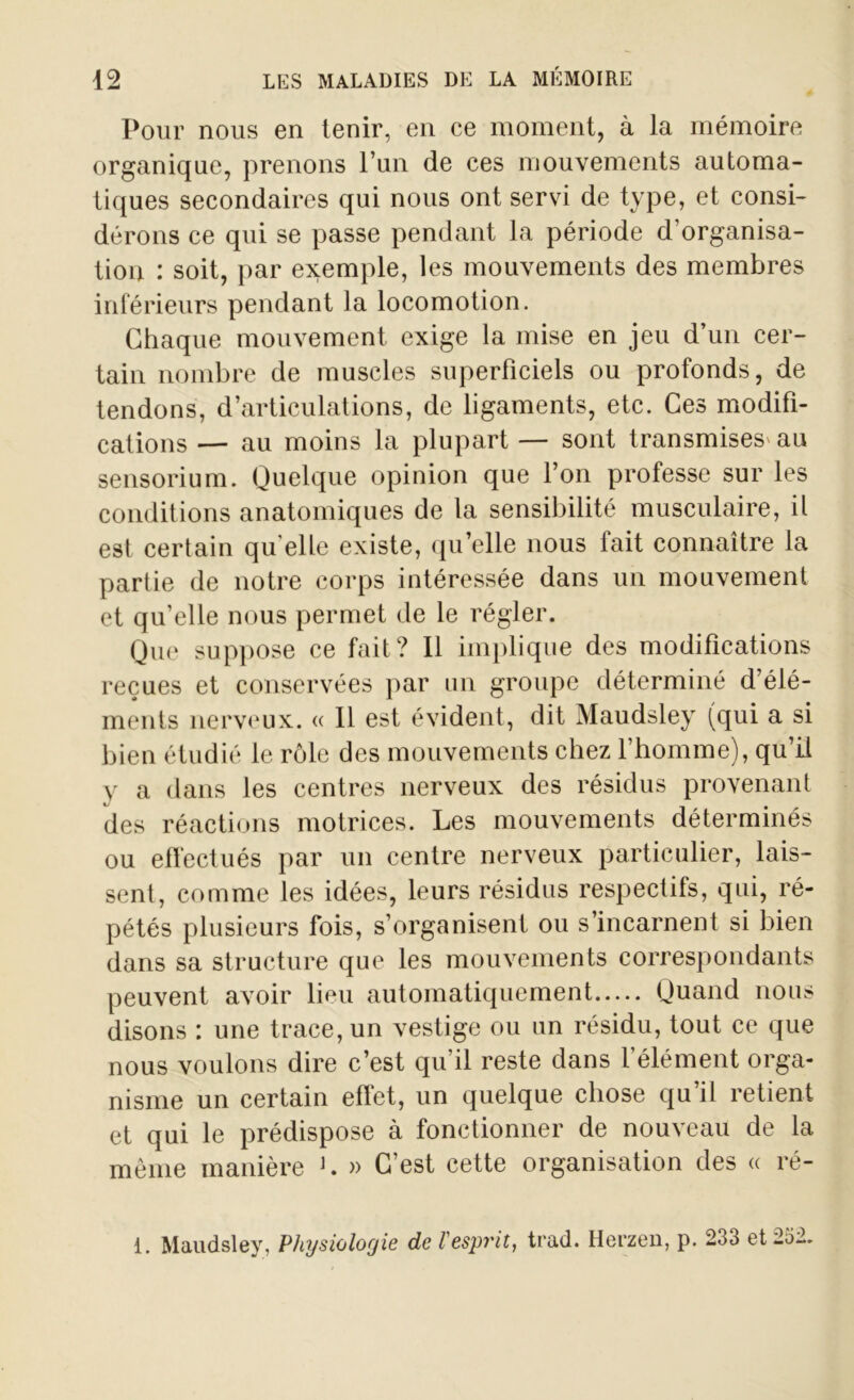 Pour nous en tenir, en ce moment, à la mémoire organique, prenons l’un de ces mouvements automa- tiques secondaires qui nous ont servi de type, et consi- dérons ce qui se passe pendant la période d’organisa- tion : soit, par exemple, les mouvements des membres inférieurs pendant la locomotion. Chaque mouvement exige la mise en jeu d’un cer- tain nombre de muscles superficiels ou profonds, de tendons, d’articulations, de ligaments, etc. Ces modifi- cations — au moins la plupart — sont transmises' au sensorium. Quelque opinion que l’on professe sur les conditions anatomiques de la sensibilité musculaire, il est certain qu elle existe, qu’elle nous fait connaître la partie de notre corps intéressée dans un mouvement et qu’elle nous permet de le régler. Que suppose ce fait? Il implique des modifications reçues et conservées par un groupe déterminé d’élé- ments nerveux. « Il est évident, dit Maudsley (qui a si bien étudié le rôle des mouvements chez l’homme), qu’ü y a dans les centres nerveux des résidus provenant des réactions motrices. Les mouvements déterminés ou effectués par un centre nerveux particulier, lais- sent, comme les idées, leurs résidus respectifs, qui, ré- pétés plusieurs fois, s’organisent ou s’incarnent si bien dans sa structure que les mouvements correspondants peuvent avoir lieu automatiquement Quand nous disons : une trace, un vestige ou un résidu, tout ce que nous voulons dire c’est qu’il reste dans l’élément orga- nisme un certain effet, un quelque chose qu’il retient et qui le prédispose à fonctionner de nouveau de la même manière L » C’est cette organisation des « ré- 1. Maudsley, Physiologie de l'esprit, trad. Herzen, p. 233 et 252.
