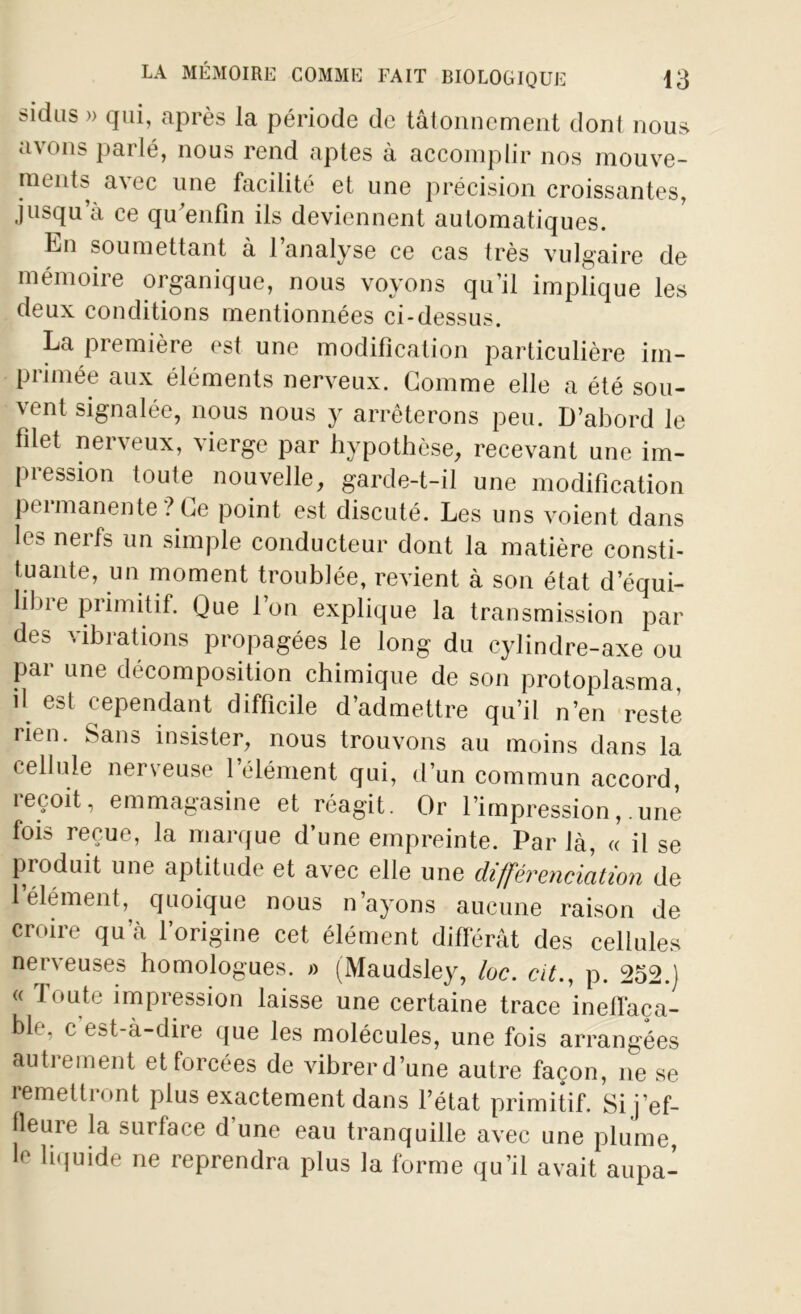 sidus » qui, après la période de tâtonnement dont nous avons parlé, nous rend aptes à accomplir nos mouve- ments avec une facilité et une précision croissantes, jusqu’à ce qu enfin ils deviennent automatiques. En soumettant à l’analyse ce cas très vulgaire de mémoire organique, nous voyons qu’il implique les deux conditions mentionnées ci-dessus. La première est une modification particulière im- primée aux éléments nerveux. Gomme elle a été sou- vent signalée, nous nous y arrêterons peu. D’abord le filet nerveux, vierge par hypothèse, recevant une im- pression toute nouvelle, garde-t-il une modification peimanente ? Ge point est discuté. Les uns voient dans les nerfs un simple conducteur dont la matière consti- tuante, un moment troublée, revient à son état d’équi- libre primitif. Que l’on explique la transmission par des vibrations propagées le long du cylindre-axe ou pai une décomposition chimique de son protoplasma, il est cependant difficile d’admettre qu’il n’en reste iitn. Sans insister, nous trouvons au moins dans la cellule nerveuse l’élément qui, d’un commun accord, reçoit, emmagasine et réagit. Or l’impression, .une fois reçue, la marque d’une empreinte. Par là, « il se produit une aptitude et avec elle une différenciation de 1 élément, quoique nous n’ayons aucune raison de croire qu’à l’origine cet élément différât des cellules nerveuses homologues. » (Maudsley, loc. cit., p. 252.) « Toute impression laisse une certaine trace ineffaça- ble, c'est-à-dire que les molécules, une fois arrangées autrement et forcées de vibrer d’une autre façon, ne se remettront plus exactement dans l’état primitif. Si j’ef- fleure la surface d’une eau tranquille avec une plume le liquide ne reprendra plus la forme qu’il avait aupa-