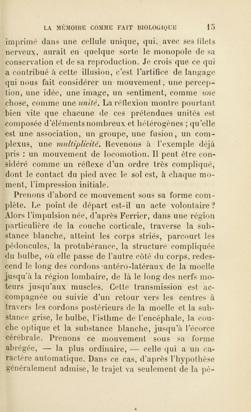 imprimé dans une cellule unique, qui, avec ses filets nerveux, aurait en quelque sorte le monopole de sa conservation et de sa reproduction. Je crois que ce qui a contribué à cette illusion, c’est l’artifice de langage qui nous fait considérer un mouvement, une percep- tion, une idée, une image, un sentiment, comme une chose, comme une unité. La réflexion montre pourtant bien vite que chacune de ces prétendues unités est composée d’éléments nombreux et hétérogènes ; qu’elle est une association, un groupe, une fusion, un com- plexus, une multiplicité. Revenons à l’exemple déjà pris : un mouvement de locomotion. Il peut être con- sidéré comme un réflexe d’un ordre très compliqué, dont le contact du pied avec le sol est, à chaque mo- ment, l’impression initiale. Prenons d’abord ce mouvement sous sa forme com- plète. Le point de départ est-il un acte volontaire ? Alors l’impulsion née, d’après Ferrier, dans une région particulière de la couche corticale, traverse la sub- stance blanche, atteint les corps striés, parcourt les pédoncules, la protubérance, la structure compliquée du bulbe, où elle passe de l’autre côté du corps, redes- cend le long des cordons -antéro-latéraux de la moelle jusqu'à la région lombaire, de là le long des nerfs mo- teurs jusqu’aux muscles. Cette transmission est ac- compagnée ou suivie d’un retour vers les centres à travers les cordons postérieurs de la moelle et la sub- stance grise, le bulbe, l’isthme de l’encéphale, la cou- che optique et la substance blanche, jusqu’à l’écorce cérébrale. Prenons ce mouvement sous sa forme abrégée, — la plus ordinaire, — celle qui a un ca- ractère automatique. Dans ce cas, d’après l’hypothèse généralement admise, le trajet va seulement de la pé-