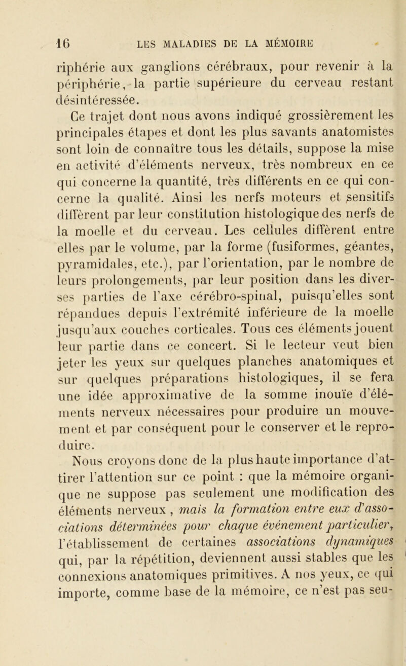 riphérie aux ganglions cérébraux, pour revenir à la périphérie, la partie supérieure du cerveau restant désintéressée. Ce trajet dont nous avons indiqué grossièrement les principales étapes et dont les plus savants anatomistes sont loin de connaître tous les détails, suppose la mise en activité d’éléments nerveux, très nombreux en ce qui concerne la quantité, très différents en ce qui con- cerne la qualité. Ainsi les nerfs moteurs et sensitifs diffèrent par leur constitution histologique des nerfs de la moelle et du cerveau. Les cellules diffèrent entre elles par le volume, par la forme (fusiformes, géantes, pyramidales, etc.), par l’orientation, par le nombre de leurs prolongements, par leur position dans les diver- ses parties de l’axe cérébro-spinal, puisqu’elles sont répandues depuis l’extrémité inférieure de la moelle jusqu’aux couches corticales. Tous ces éléments jouent leur partie dans ce concert. Si le lecteur veut bien jeter les yeux sur quelques planches anatomiques et sur quelques préparations histologiques, il se fera une idée approximative de la somme inouïe d’élé- ments nerveux nécessaires pour produire un mouve- ment et par conséquent pour le conserver et le repro- duire. Nous croyons donc de la plus haute importance d’at- tirer l’attention sur ce point : que la mémoire organi- que ne suppose pas seulement une modification des éléments nerveux , mais la formation entre eux d'asso- ciations déterminées pour chaque événement particulier, l’établissement de certaines associations dynamiques qui, par la répétition, deviennent aussi stables que les connexions anatomiques primitives. A nos yeux, ce qui importe, comme base de la mémoire, ce n’est pas seu-