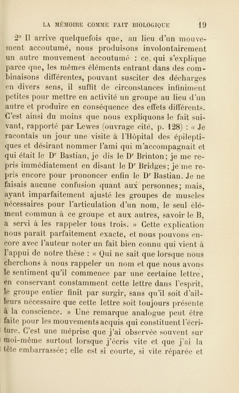 2° Il arrive quelquefois que, au lieu d’un mouve- ment accoutumé, nous produisons involontairement un autre mouvement accoutumé : ce qui s’explique parce que, les mêmes éléments entrant dans des com- binaisons differentes, pouvant susciter des décharges en divers sens, il suffit de circonstances infiniment petites pour mettre en activité un groupe au lieu d’un autre et produire en conséquence des effets différents. C’est ainsi du moins que nous expliquons le fait sui- vant, rapporté par Lewes (ouvrage cité, p. 128) : « Je racontais un jour une visite à l’Hôpital des épilepti- ques et désirant nommer l’ami qui m’accompagnait et qui était le D1' Bastian, je dis le Dr Brinton; je me re- pris immédiatement en disant le Dr Bridges; je me re- pris encore pour prononcer enfin le Dr Bastian. Je ne faisais aucune confusion quant aux personnes; mais, ayant imparfaitement ajusté les groupes de muscles nécessaires pour Y articulation d’un nom, le seul élé- ment commun à ce groupe et aux autres, savoir le B, a servi à les rappeler tous trois. » Cette explication nous paraît parfaitement exacte, et nous pouvons en- core avec l’auteur noter un fait bien connu qui vient à l’appui de notre thèse : « Qui ne sait que lorsque nous cherchons à nous rappeler un nom et que nous avons le sentiment qu'il commence par une certaine lettre , en conservant constamment cette lettre dans l’esprit, le groupe entier finit par surgir, sans qu’il soit d’ail- leurs nécessaire que cette lettre soit toujours présente à la conscience. » Une remarque analogue peut être faite pour les mouvements acquis qui constituent récri- ture. C’est une méprise que j’ai observée souvent sur moi-même surtout lorsque j’écris vite et que j’ai la tête embarrassée; elle est si courte, si vite réparée et