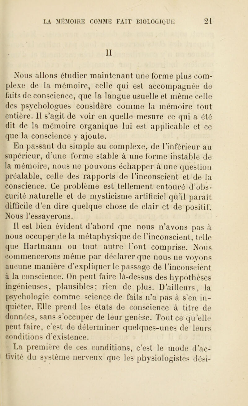 II Nous allons étudier maintenant une forme plus com- plexe de la mémoire, celle qui est accompagnée de faits de conscience, que la langue usuelle et même celle des psychologues considère comme la mémoire tout entière. Il s’agit de voir en quelle mesure ce qui a été dit de la mémoire organique lui est applicable et ce que la conscience y ajoute. En passant du simple au complexe, de l’inférieur au supérieur, d’une forme stable à une forme instable de la mémoire, nous ne pouvons échapper à une question préalable, celle des rapports de l’inconscient et de la conscience. Ce problème est tellement entouré d’obs- curité naturelle et de mysticisme artificiel qu’il paraît difficile d’en dire quelque chose de clair et de positif. Nous l’essayerons. Il est bien évident d’abord que nous n’avons pas à nous occuper de la métaphysique de l'inconscient, telle que Hartmann ou tout autre l’ont comprise. Nous commencerons même par déclarer que nous ne voyons aucune manière d’expliquer le passage de l'inconscient à la conscience. On peut faire là-dessus des hypothèses ingénieuses, plausibles; rien de plus. D’ailleurs, la psychologie comme science de faits n’a pas à s’en in- quiéter. Elle prend les états de conscience à titre de données, sans s’occuper de leur genèse. Tout ce qu’elle peut faire, c’est de déterminer quelques-unes de leurs conditions d'existence. La première de ces conditions, c’est le mode d’ac- tivité du système nerveux que les physiologistes dési-