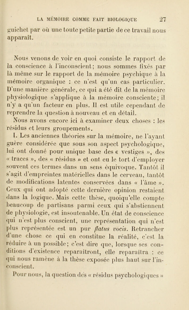 guichet par où une toute petite partie de ce travail nous apparaît. Nous venons de voir en quoi consiste le rapport de la conscience à l’inconscient; nous sommes fixés par là même sur le rapport de la mémoire psychique à la mémoire organique : ce n’est qu’un cas particulier. D'une manière générale, ce qui a été dit de la mémoire physiologique s’applique à la mémoire consciente; il n'y a qu’un facteur en plus. Il est utile cependant de reprendre la question à nouveau et en détail. Nous avons encore ici à examiner deux choses : les résidus et leurs groupements. I. Les anciennes théories sur la mémoire, ne l’ayant guère considérée que sous son aspect psychologique, lui ont donné pour unique base des « vestiges », des « traces », des « résidus » et ont eu le tort d’employer souvent ces termes dans un sens équivoque. Tantôt il s’agit d’empreintes matérielles dans le cerveau, tantôt de modifications latentes conservées dans « l’âme ». Ceux qui ont adopté cette dernière opinion restaient dans la logique. Mais cette thèse, quoiqu’elle compte beaucoup de partisans parmi ceux qui s’abstiennent de physiologie, est insoutenable. Un état de conscience qui n’est plus conscient, une représentation qui n’est plus représentée est un pur flcitus vocis. Retrancher d’une chose ce qui en constitue la réalité, c’est la réduire à un possible; c’est dire que, lorsque ses con- ditions d’existence reparaîtront, elle reparaîtra : ce qui nous ramène à la thèse exposée plus haut sur l’in- conscient. Pour nous, la question dés « résidus psychologiques »