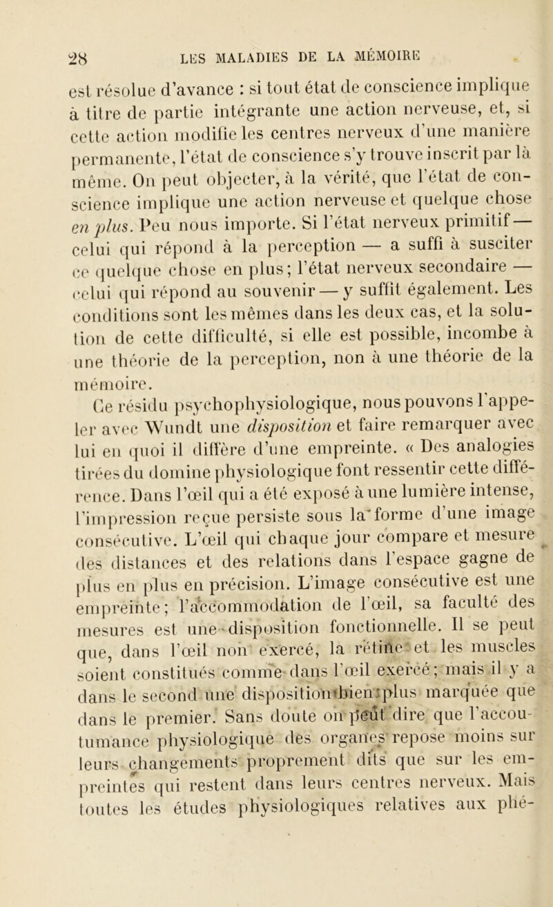 est résolue d’avance : si tout état de conscience implique à titre de partie intégrante une action nerveuse, et, si cette action modifie les centres nerveux d’une manière permanente, l’état de conscience s’y trouve inscrit par là même. On peut objecter, à la vérité, que l’état de con- science implique une action nerveuse et quelque chose en plus. Peu nous importe. Si l’état nerveux primitif — celui qui répond à la perception — a suffi à susciter ce quelque chose en plus; l’état nerveux secondaire — celui qui répond au souvenir — y suffit également. Les conditions sont les mêmes dans les deux cas, et la solu- tion de cette difficulté, si elle est possible, incombe à une théorie de la perception, non à une théorie de la mémoire. Ce résidu psychophysiologique, nous pouvons 1 appe- ler avec Wundt une disposition et faire remarquer avec lui en quoi il diffère d’une empreinte. « Des analogies tirées du domine physiologique font ressentir cette diffé- rence. Dans l’œil qui a été exposé aune lumière intense, l’impression reçue persiste sous la'forme d’une image consécutive. L’œil qui chaque jour compare et mesure des distances et des relations dans l'espace gagne de plus en plus en précision. L image consécutive est une empreinte; l’accommodation de 1 œil, sa faculté des mesures est une disposition fonctionnelle. Il se peut que, dans l’œil non exercé, la rétine et les muscles soient constitués comme dans l’œil exercé; mais il y a dans le second une dispositiombieniplus marquée que dans le premier. Sans doute on peut'dire que l’accou tumance physiologique des organes repose moins sur leurs changements proprement dits que sur les em- preintes qui restent dans leurs centres nerveux. Mais toutes les études physiologiques relatives aux phé-
