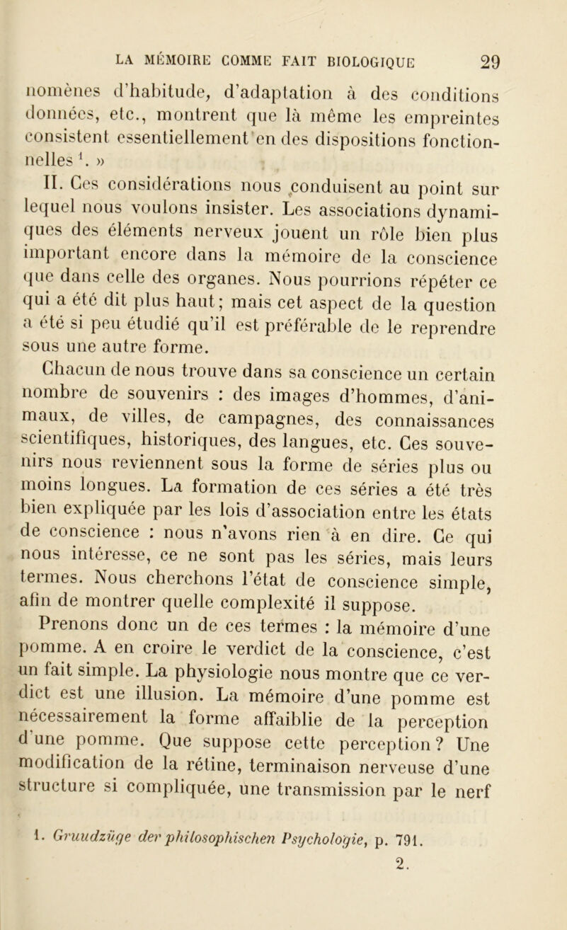 nomènes d’habitude, d’adaptation à des conditions données, etc., montrent que là même les empreintes consistent essentiellement en des dispositions fonction- nelles h » II. Ces considérations nous conduisent au point sur lequel nous voulons insister. Les associations dynami- ques des éléments nerveux jouent un rôle bien plus important encore dans la mémoire de la conscience que dans celle des organes. Nous pourrions répéter ce qui a été dit plus haut; mais cet aspect de la question <i été si peu étudié qu il est préférable de le reprendre sous une autre forme. Chacun de nous trouve dans sa conscience un certain nombre de souvenirs : des images d’hommes, d’ani- maux, de villes, de campagnes, des connaissances scientifiques, historiques, des langues, etc. Ces souve- nirs nous reviennent sous la forme de séries plus ou moins longues. La formation de ces séries a été très bien expliquée par les lois d’association entre les états de conscience : nous n’avons rien à en dire. Ce qui nous intéresse, ce ne sont pas les séries, mais leurs termes. Nous cherchons l’état de conscience simple, afin de montrer quelle complexité il suppose. Prenons donc un de ces termes : la mémoire d’une pomme. A en croire le verdict de la conscience, c’est un fait simple. La physiologie nous montre que ce ver- dict est une illusion. La mémoire d’une pomme est nécessairement la forme affaiblie de la perception dune pomme. Que suppose cette perception? Une modification de la rétine, terminaison nerveuse d’une structure si compliquée, une transmission par le nerf 1. Gruudzüge der phUosophische?i Psychologie, p. 791. 2.