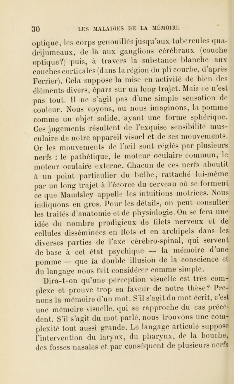 optique, les corps genouillés jusqu aux tubercules qua- drijumeaux, de là aux ganglions cérébraux (couche optique?) puis, à travers la substance blanche aux couches corticales (dans la région du pli courbe, d’après Ferrier). Gela suppose la mise en activité de bien des éléments divers, épars sur un long trajet. Mais ce n’est pas tout. Il ne s’agit pas d’une simple sensation de couleur. Nous voyons, ou nous imaginons, la pomme comme un objet solide, ayant une forme sphéiique. Ces jugements résultent de l’exquise sensibilité mus- culaire de notre appareil visuel et de ses mouvements. Or les mouvements de l’œil sont réglés par plusieurs nerfs : le pathétique, le moteur oculaire commun, le moteur oculaire externe. Chacun de ces nerfs aboutit à un point particulier du bulbe, rattaché lui-même par un long trajet à l’écorce du cerveau où se forment ce que Maudsley appelle les intuitions motrices. Nous indiquons en gros. Pour les détails, on peut consultei les traités d’anatomie et de physiologie. On se fera une idée du nombre prodigieux de filets nerveux et de cellules disséminées en ilôts et en archipels dans les diverses parties de Faxe cérébro-spinal, qui servent de base à cet état psychique — la mémoire d’une pomme — que la double illusion de la conscience et du langage nous fait considérer comme simple. Dira-t-on qu’une perception visuelle est très com- plexe et prouve trop en faveur de notre thèse? Pre- nons la mémoire d’un mot. S’il s agit du mot écrit, c est une mémoire visuelle, qui se rapproche du cas précé- dent. S’il s’agit du mot parlé, nous trouvons une com- plexité tout aussi grande. Le langage articulé suppose l’intervention du larynx, du pharynx, de la bouche, des fosses nasales et par conséquent de plusieurs nerfs