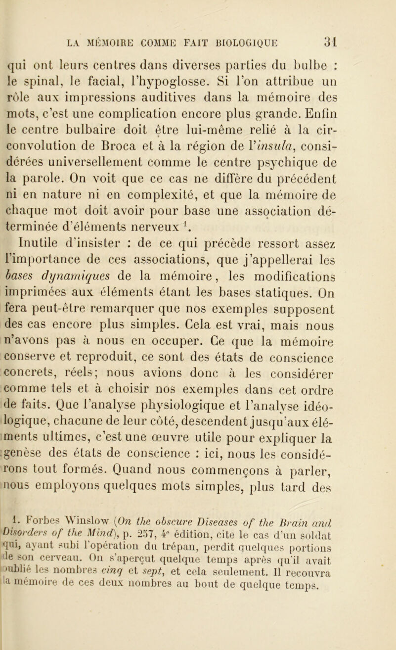 qui ont leurs centres dans diverses parties du bulbe : le spinal, le facial, l’hypoglosse. Si l’on attribue un rôle aux impressions auditives dans la mémoire des mots, c’est une complication encore plus grande. Enfin le centre bulbaire doit être lui-même relié à la cir- convolution de Broea et à la région de Yinsula, consi- dérées universellement comme le centre psychique de la parole. On voit que ce cas ne diffère du précédent ni en nature ni en complexité, et que la mémoire de chaque mot doit avoir pour base une association dé- terminée d’éléments nerveux l. Inutile d'insister : de ce qui précède ressort assez l’importance de ces associations, que j’appellerai les bases dynamiques de la mémoire, les modifications imprimées aux éléments étant les bases statiques. On fera peut-être remarquer que nos exemples supposent des cas encore plus simples. Gela est vrai, mais nous n’avons pas à nous en occuper. Ce que la mémoire conserve et reproduit, ce sont des états de conscience concrets, réels; nous avions donc à les considérer comme tels et à choisir nos exemples dans cet ordre de faits. Que l’analyse physiologique et l’analyse idéo- logique, chacune de leur côté, descendent jusqu’aux élé- ments ultimes, c’est une œuvre utile pour expliquer la genèse des états de conscience : ici, nous les considé- rons tout formés. Quand nous commençons à parler, nous employons quelques mots simples, plus tard des 1. Forbes Winslow (On the obscure Diseuses of tlie Brain and Disorders of the Mind), p. 257, 4* édition, cite le cas d’un soldat ■pii, ayant subi 1 opération du trépan, perdit quelques portions le son cerveau. On s’aperçut quelque temps après qu’il avait oublié les nombres cinq et sept, et cela seulement. Il recouvra la mémoire de ces deux nombres au bout de quelque temps.