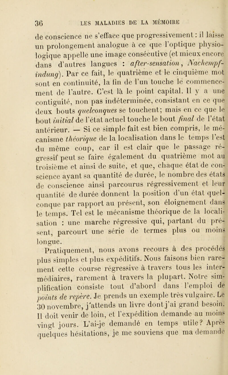de conscience ne s’efface que progressivement : il laisse un prolongement analogue à ce que l’optique physio- logique appelle une image consécutive (et mieux encore dans d’autres langues : after-sensation, Nachempf- indung). Par ce fait, le quatrième et le cinquième mot sont en continuité, la fin de l’un touche le commence- ment de l’autre. C’est là le point capital. Il y a une contiguité, non pas indéterminée, consistant en ce que deux bouts quelconques se touchent; mais en ce que le bout initial de l’état actuel touche le bout final de l’état antérieur. — Si ce simple fait est bien compris, le mé- canisme théorique de la localisation dans le temps 1 est du même coup, car il est clair que le passage ré- gressif peut se faire également du quatrième mot au troisième et ainsi de suite, et que, chaque état de con- science ayant sa quantité de durée, le nombre des états de conscience ainsi parcourus régressivement et leur quantité de durée donnent la position d un état quel- conque par rapport au présent, son éloignement dans le temps. Tel est le mécanisme théorique de la locali- sation : une marche régressive qui, partant du pré- sent, parcourt une série de termes plus ou moins longue. Pratiquement, nous avons recours à des procédés plus simples et plus expéditifs. Nous taisons bien rare- ment cette course régressive à travers tous les inter- médiaires, rarement à travers la plupart. Notre sim- plification consiste tout d’abord dans l’emploi de points de repère. Je prends un exemple très vulgaire. Le 30 novembre, j'attends un livre dont j’ai grand besoin. Il doit venir de loin, et l’expédition demande au moins vingt jours. L’ai-je demandé en temps utile? Après quelques hésitations, je me souviens que ma demande