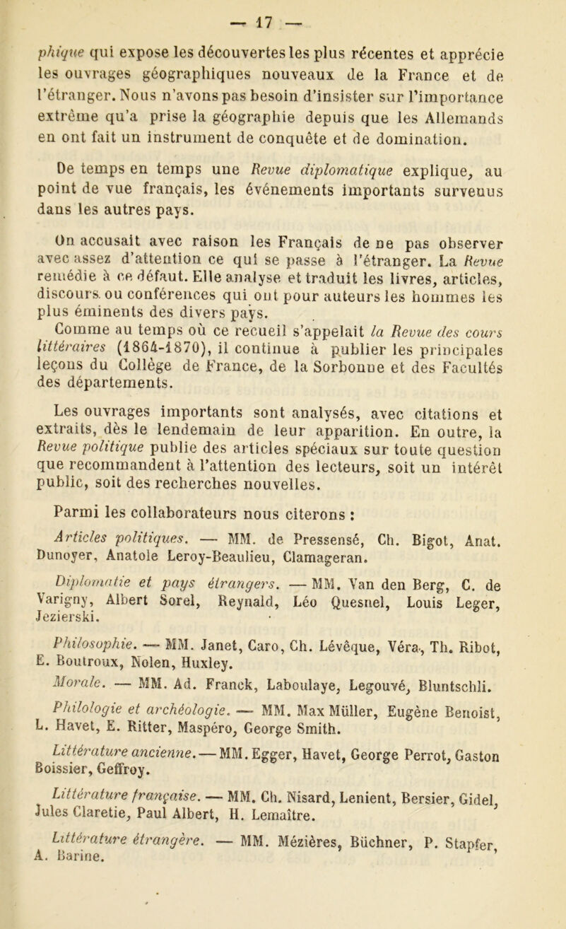phique qui expose les découvertes les plus récentes et apprécie les ouvrages géographiques nouveaux de la France et de l’étranger. Nous n’avons pas besoin d’insister sur l’importance extrême qu’a prise la géographie depuis que les Allemands en ont fait un instrument de conquête et de domination. De temps en temps une Revue diplomatique explique, au point de vue français, les événements importants survenus dans les autres pays. On accusait avec raison les Français de ne pas observer avec assez d’attention ce qui se passe à l’étranger. La Revue remédie à ce défaut. Elle analyse et traduit les livres, articles, discours, ou conférences qui ont pour auteurs les hommes les plus éminents des divers pays. Gomme au temps où ce recueil s’appelait la Revue des cours littéraires (1864-1870), il continue à publier les principales leçons du Collège de France, de la Sorbonue et des Facultés des départements. Les ouvrages importants sont analysés, avec citations et extraits, dès le lendemain de leur apparition. En outre, la Revue politique publie des articles spéciaux sur toute question que recommandent à l’attention des lecteurs, soit un intérêt public, soit des recherches nouvelles. Parmi les collaborateurs nous citerons : Articles politiques. — MM. de Pressensé, Ch. Bigot, Anat. Dunoyer, Anatole Leroy-BeauJieu, Clamageran. Diplomatie et pays étrangers. —MM. Van den Berg, C. de Varigny, Albert Sorel, Reynald, Léo Quesnel, Louis Leger, Jezierski. Philosophie. — MM. Janet, Caro, Ch. Lévêque, Véra., Th. Ribot, E. Boutroux, Nolen, Huxley. Morale. — MM. Ad. Franck, Laboulaye, Legouvé, Bluntschli. Philologie et archéologie. —- MM. Max Müller, Eugène Benoist, L. Havet, E. Ritter, Maspéro, George Smith. Littérature ancienne. — MM.Egger, Havet, George Perrot, Gaston Boissier, Geffroy. Littérature française. — MM. Ch. Nisard, Lenient, Bersier, Gidel Jules Ciaretie, Paul Albert, H. Lemaître. Littérature étrangère. — MM. Mézières, Büchner, P. Stapfer A. Barine. ’