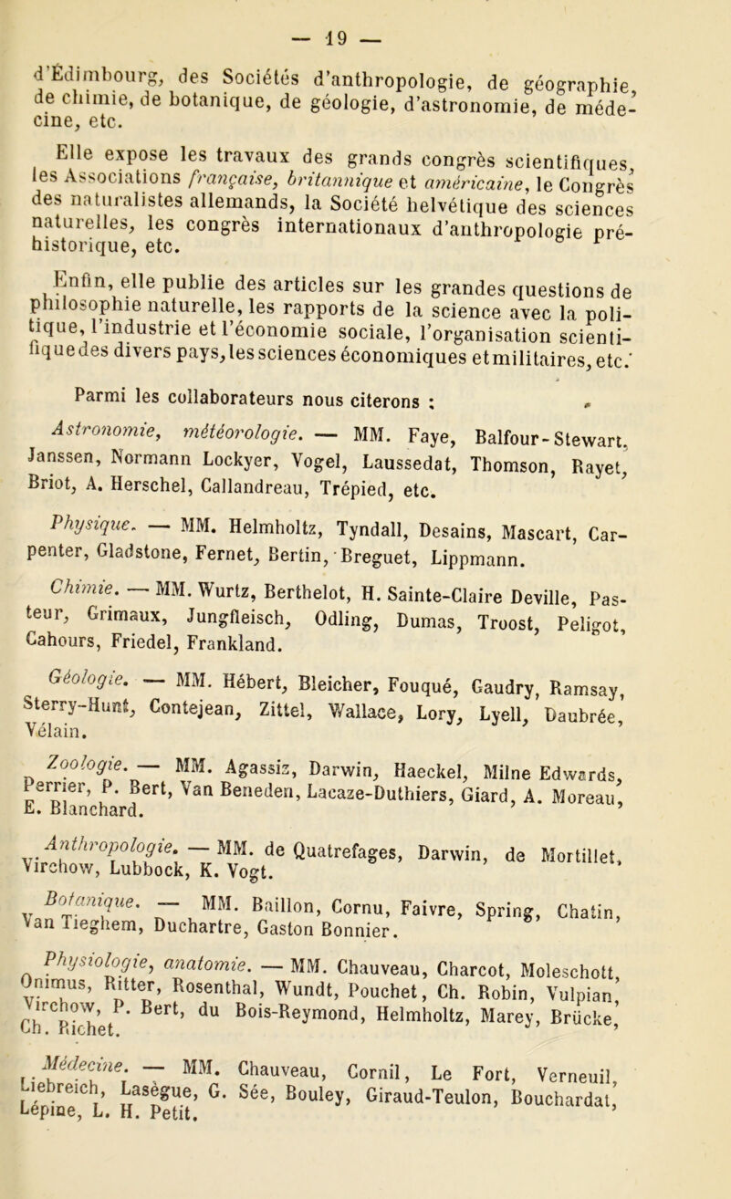 <1 Edimbourg, des Sociétés d’anthropologie, de géographie i e chimie, de botanique, de géologie, d’astronomie, de méde- cine, etc. Elle expose les travaux des grands congrès scientifiques, les Associations française, britannique et américaine, le Congrès des naturalistes allemands, la Société helvétique des sciences naturelles, les congrès internationaux d’anthropologie pré- historique, etc. Enfin, elle publie des articles sur les grandes questions de philosophie naturelle, les rapports de la science avec la poli- tique, l’industrie et l’économie sociale, l’organisation scienli- hquedes divers pays,les sciences économiques etmilitaires, etc.’ Parmi les collaborateurs nous citerons ; * Astronomie, météorologie. — MM. Faye, Balfour-Stewart. •Janssen, Normann Lockyer, Vogel, Laussedat, Thomson, Rayet, Briot, A. Herschel, Callandreau, Trépied, etc. Physique. MM. Helmholtz, Tyndall, Desains, Mascart, Car- penter, Gladstone, Fernet, Bertin, Breguet, Lippmann. Chi»iie. — MM. Wurtz, Berthelot, H. Sainte-Claire Deville, Pas- teur, Grimaux, Jungfleisch, Odling, Dumas, Troost, Peligot, Cahours, Friedel, Frankland. Géologie. ~ MM. Hébert, Bleicher, Fouqué, Gaudry, Ramsay, Sterry-Huni, Contejean, Zittel, Wallace, Lory, Lyell, Daubrée, Vilain. Zoologie. — MM. Agassiz, Darwin, Haeckel, Milne Edwards, erner, P. Bert, Van Beneden, Lacaze-Duthiers, Giard, A. Moreau, E. Blanchard. Anthropologie. MM. de Quatrefages, Darwin, de Mortillet, \irchow, Lubbock, K. Vogt. vJitani?Ue' “Z™1 Bâillon, Cornu, Faivre, Spring, Chatin, Van Tieghem, Duchartre, Gaston Bonnier. Physiologie, anatomie. — MM. Chauveau, Charcot, Moleschott Ommus, Ritter, Rosenthal, Wundt, Pouchet, Ch. Robin, Vulpian uchow P. Bert, du Bois-Reymond, Helmholtz, Marey, Brücke’ un. Bichet. ’ Médecine. — MM. Chauveau, Cornil, Le Fort, Verneuil Lépfoe^L Sé8’ B°Uley’ Giraud’Teulon’ Mouchardai,