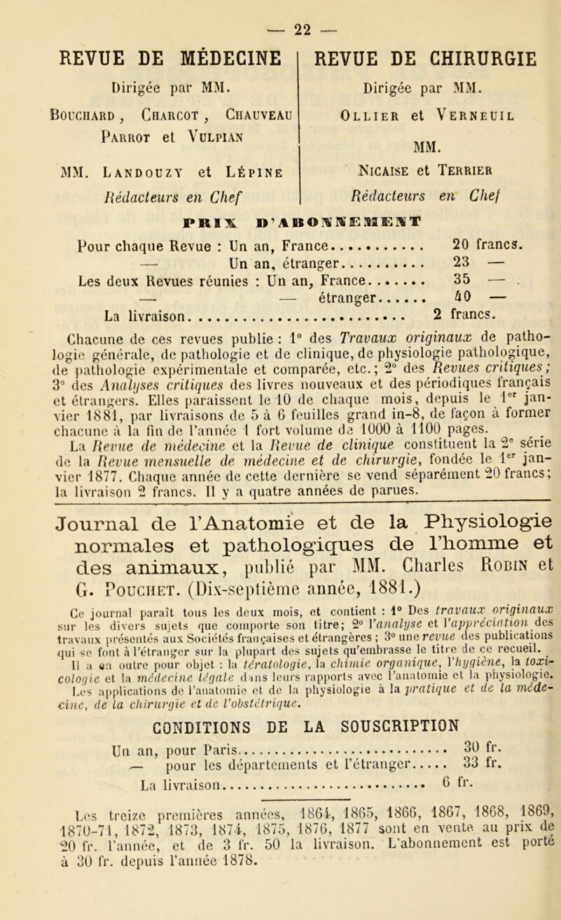 REVUE DE MÉDECINE Dirigée par MM. Bouchard, Charcot , Chauveau Parrot et Vulpian MM. Landouzy et Lépine Rédacteurs en Chef PRIX REVUE DE CHIRURGIE Dirigée par MM. Ollier et Verneuil MM. Nicaise et Terrier Rédacteurs en Chef D’ABONNEMENT Pour chaque Revue : Un an, France 20 francs. — Un an, étranger 23 — Les deux Revues réunies : Un an, France 35 — —. — étranger — La livraison 2 francs. Chacune de ces revues publie : 1° des Travaux originaux de patho- logie générale, de pathologie et de clinique, de physiologie pathologique, de pathologie expérimentale et comparée, etc.; 2° des Revues critiques; 3° des Analyses critiques des livres nouveaux et des périodiques français et étrangers. Elles paraissent le 10 de chaque mois, depuis le 1er jan- vier 1881, par livraisons de 5 à 6 feuilles grand in-8, de façon à former chacune à la fin de l’année 1 fort volume de 1000 à 1100 pages. La Revue de médecine et la Revue de clinique constituent la 2e série de la Revue mensuelle de médecine et de chirurgie, fondée le Pr jan- vier 1877. Chaque année de cette dernière se vend séparément 20 irancs; la livraison 2 francs. Il y a quatre années de parues. Journal cle l’Anatomie et de la Physiologie normales et pathologiques de l’homme et des animaux, publié par MM. Charles Robin et G. Pouchet. (Dix-septième année, 1881.) Ce journal paraît tous les deux mois, et contient : 1° Des travaux, originaux sur les divers sujets que comporte son titre; 2° l'analyse et l’appréciation des travaux présentés aux Sociétés françaises et étrangères ; 3° une revue des publications qui se font à l’étranger sur la plupart des sujets qu’embrasse le titre de ce recueil. Il a en outre pour objet : la tératologie, la chimie organique, Yhygiène, la toxi- cologie et la médecine légale dans leurs rapports avec l'anatomie et la physiologie. Les applications de l’anatomie et de la physiologie à la pratique et de la méde- cine, de la chirurgie et de l’obstétrique. CONDITIONS DE LA SOUSCRIPTION Un an, pour Paris 30 fr. — pour les départements et l’étranger 33 fr. La livraison h fr. Les treize premières années, 1861, 1865, 1866, 1867, 1868, 1869, 1870-71, 1872, 1873, 1874, 1875, 1876, 1877 sont en vente, au prix de 20 fr. l’année, et de 3 fr. 50 la livraison. L'abonnement est porte à 30 fr. depuis l’année 1878.