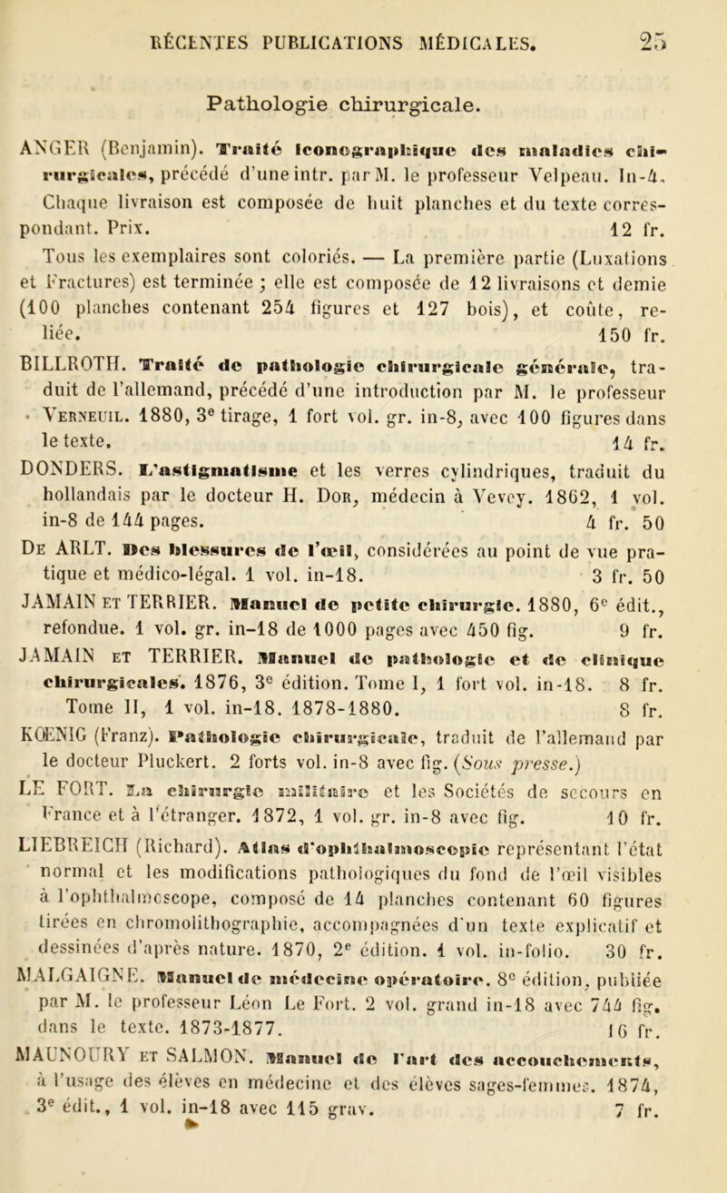 Pathologie chirurgicale. ANGER (Benjamin). ’J'railé Iconographique clos maladies chi- rurgicales, précédé d’une intr. parM. le professeur Velpeau. In-4. Chaque livraison est composée de huit planches et du texte corres- pondant. Prix. 12 fr. Tous les exemplaires sont coloriés. — La première partie (Luxations et Fractures) est terminée ; elle est composée de 12 livraisons et demie (100 planches contenant 254 figures et 127 bois), et coûte, re- liée. 150 fr. BILLROTH. Traité de pathologie chirurgicale générale, tra- duit de l’allemand, précédé d’une introduction par M. le professeur * Verneuil. 1880, 3e tirage, 1 fort vol. gr. in-3, avec 100 figures dans le texte. 14 fr. DONDERS. I/astignmtlsine et les verres cylindriques, traduit du hollandais par le docteur H. Dor, médecin à Vevey. 1862, 1 vol. in-8 de 144 pages. 4 fr. 50 De ARLT. a*es blessures de l’œil, considérées au point de vue pra- tique et médico-légal. 1 vol. in-18. 3 fr. 50 JAMA1N ET TERRIER. Manuel de petite chirurgie. 1880, 6e édit., refondue. 1 vol. gr. in-18 de 1000 pages avec 450 fig. 9 fr. JA MAIN et TERRIER. Manuel de pathologie et de clinique chirurgicales. 1876, 3e édition. Tome I, 1 fort vol. in-18. 8 fr. Tome II, 1 vol. in-18. 1878-1880. 8 fr. KQENIG (Franz). Pathologie chirurgicale, traduit de l’allemand par le docteur Pluckert. 2 forts vol. in-8 avec fig. (Sous presse.) LE FORT, s.» chirurgie militaire et les Sociétés de secours en France et à l’étranger. 1872, 1 vol. gr. in-8 avec fig. 10 fr. LIEBREICH (Richard). Atias d'opiilhaintoscopie représentant l’état normal et les modifications pathologiques du fond de l’œil visibles à 1 ophthalmcscope, composé de 14 planches contenant 60 figures tirées en chromolithographie, accompagnées d’un texte explicatif et dessinées d’après nature. 1870, 2e édition, i vol. in-folio. 30 fr. MALGAIGNL. Manuel de médecine opératoire. 8e édition, publiée par M. le professeur Léon Le Fort. 2 vol. grand in-18 avec 744 fig. dans le texte. 1873-1877. 16 fr. MAL N G [ R\ et SALMON. Manuel de l'art «Ses accouchements, a l’usage des élèves en médecine et des élèves sages-femmes. 1874, 3e édit., 1 vol. in-18 avec 115 grav. 7 fr.