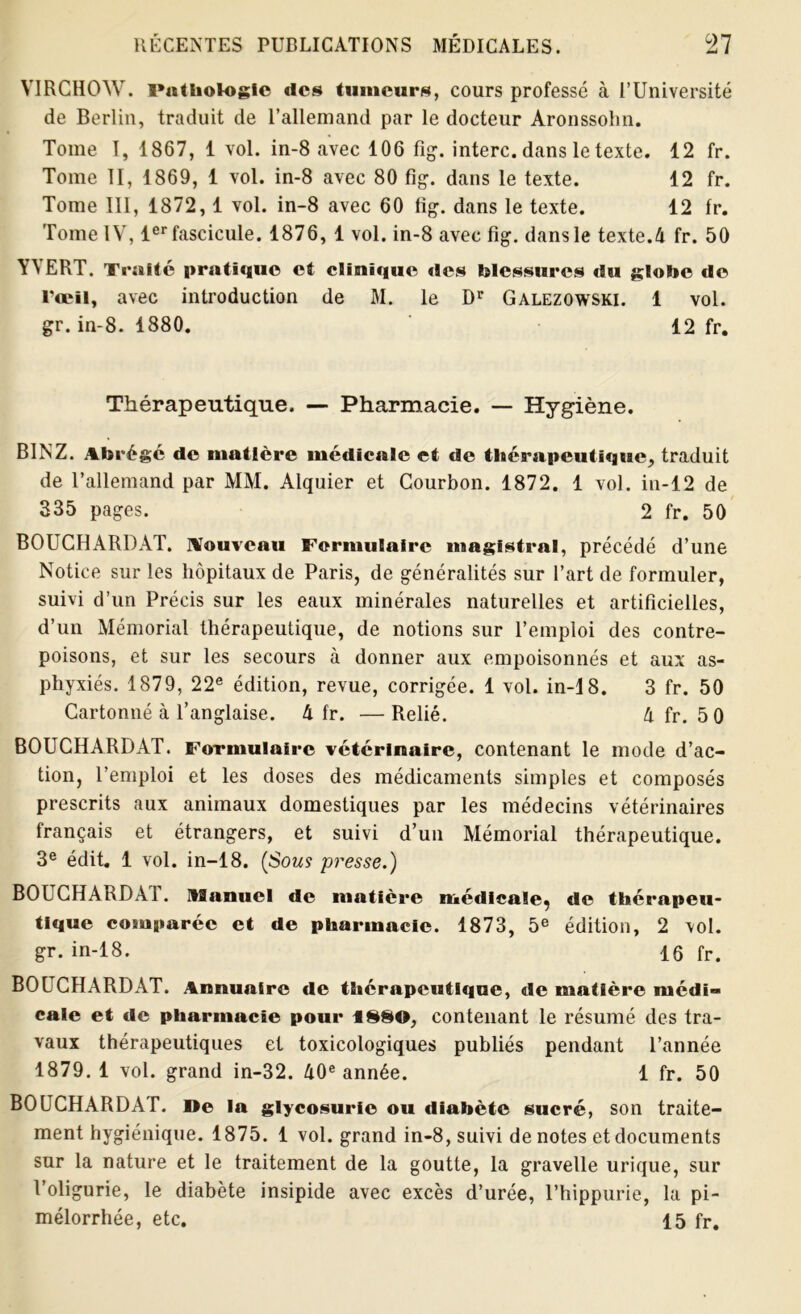 VIRCHOW. Pathologie «les tumeurs, cours professé à l’Université de Berlin, traduit de l’allemand par le docteur Aronssobn. Tome I, 1867, 1 vol. in-8 avec 106 fig. interc. dans le texte. 12 fr. Tome II, 1869, 1 vol. in-8 avec 80 fig. dans le texte. 12 fr. Tome III, 1872,1 vol. in-8 avec 60 fig. dans le texte. 12 fr. Tome IV, 1er fascicule. 1876, 1 vol. in-8 avec fig. dans le texte.4 fr. 50 YYERT. Traité pratique et clinique «les blessures «Su globe «le l’œil, avec introduction de M. le Dr Galezowski. 1 vol. gr. in-8. 1880. 12 fr. Thérapeutique. — Pharmacie. — Hygiène. BINZ. Abrégé de matière médicale et de thérapeutique, traduit de l’allemand par MM. Alquier et Courbon. 1872. 1 vol. in-12 de 335 pages. 2 fr. 50 BOUCHARDAT. Nouveau Formulaire magistral, précédé d’une Notice sur les hôpitaux de Paris, de généralités sur l’art de formuler, suivi d’un Précis sur les eaux minérales naturelles et artificielles, d’un Mémorial thérapeutique, de notions sur l’emploi des contre- poisons, et sur les secours à donner aux empoisonnés et aux as- phyxiés. 1879, 22e édition, revue, corrigée. 1 vol. in-18. 3 fr. 50 Cartonné à l’anglaise. 4 fr. —Relié. 4 fr. 5 0 BOUCHARDAT. Formulaire vétérinaire, contenant le mode d’ac- tion, l’emploi et les doses des médicaments simples et composés prescrits aux animaux domestiques par les médecins vétérinaires français et étrangers, et suivi d’un Mémorial thérapeutique. 3e édit. 1 vol. in-18. (Sous presse.) BOUCHARDÀ1. US a nu cl de matière médicale^ de thérapeu- tique comparée et de pharmacie. 1873, 5e édition, 2 vol. gr. in-18. 16 fr. BOUCHARDAT. Annuaire de thérapeutique, «le matière médi- cale et de pharmacie pour 1S80, contenant le résumé des tra- vaux thérapeutiques et toxicologiques publiés pendant l’année 1879.1 vol. grand in-32. 40e année. 1 fr. 50 BOUCHARDAT. De la glycosurie ou diabète sucré, son traite- ment hygiénique. 1875. 1 vol. grand in-8, suivi dénotés et documents sur la nature et le traitement de la goutte, la gravelle urique, sur Voligurie, le diabète insipide avec excès d’urée, l’hippurie, la pi- mélorrhée, etc. 15 fr.