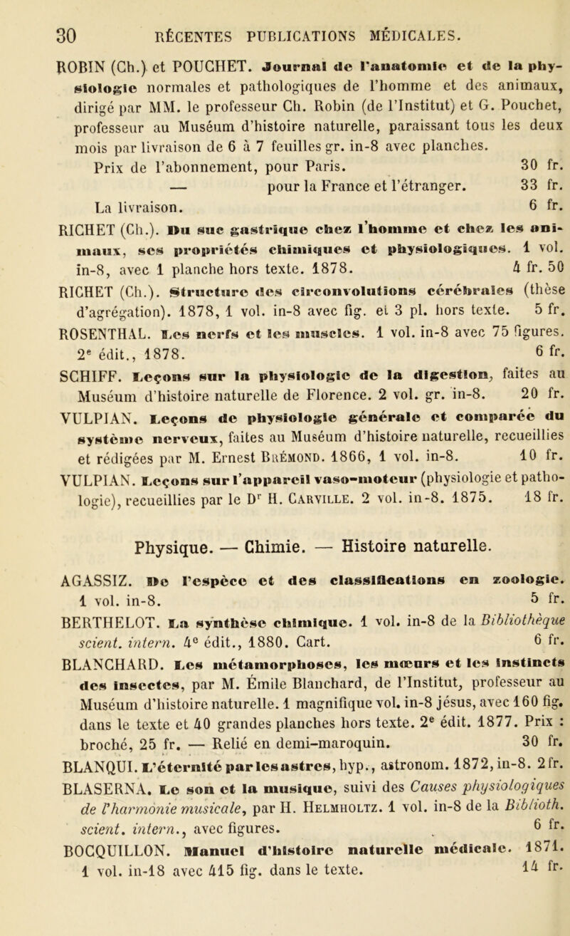 ROBIN (Ch.) et POUGHET. Journal de l'anatomie et de la phy- siologie normales et pathologiques de l’homme et des animaux, dirigé par MM. le professeur Ch. Robin (de l’Institut) et G. Pouchet, professeur au Muséum d’histoire naturelle, paraissant tous les deux mois par livraison de 6 à 7 feuilles gr. in-8 avec planches. Prix de l’abonnement, pour Paris. 30 fr. — pour la France et l’étranger. 33 fr. La livraison. 6 fr. RICHET (Ch.). Mu suc gastrique chez l’homme et chez les ani- maux. scs propriétés chimiques et physiologiques. 1 vol. in-8, avec 1 planche hors texte. 1878. A fr. 50 RICHET (Ch.). Structure des circonvolutions cérébrales (thèse d’agrégation). 1878, 1 vol. in-8 avec fig. et 3 pl. hors texte. 5 fr. ROSENTHAL. Les nerfs et les muscles. 1 vol. in-8 avec 75 figures. 2e édit., 1878. 6 fr. SCHIFF. leçons sur la physiologie de la digestion, faites au Muséum d’histoire naturelle de Florence. 2 vol. gr. in-8. 20 fr. VULPIAN. Leçons de physiologie générale et comparée du système nerveux, faites au Muséum d’histoire naturelle, recueillies et rédigées par M. Ernest Biàémond. 1866, 1 vol. in-8. 10 fr. VULPIAN. Leçons sur l’appareil vaso-moteur (physiologie et patho- logie), recueillies par le Dr H. Caryille. 2 vol. in-8. 1875. 18 fr. Physique. — Chimie. — Histoire naturelle. AGASSIZ. »o l’espèce et des classlflcations en zoologie. 1 vol. in-8. ^ lr. BERTHELOT. La synthèse chimique. 1 vol. in-8 de la Bibliothèque scient, intern. A° édit., 1880. Cart. 6 fr. BLANCHARD. Les métamorphoses, les mœurs et les Instincts des insectes, par M. Émile Blanchard, de l’Institut, professeur au Muséum d’histoire naturelle. 1 magnifique vol. in-8 jésus, avec 160 fig. dans le texte et A0 grandes planches hors texte. 2e édit. 1877. Prix : broché, 25 fr. — Relié en demi-maroquin. 30 fr. BLANQUI. L’éternité par lesastres, hyp., astronom. 1872, in-8. 2 lr. BLASERNA. Le son et la musique, suivi des Causes physiologiques de Vharmonie musicale, par H. Helmholtz. 1 vol. in-8 de la Bibhoth. scient, intern.} avec figures. , 6 fr. BOCQUILLON. manuel d’histoire naturelle médicale. 1871. 1 vol. in-18 avec Al5 fig. dans le texte. fr.