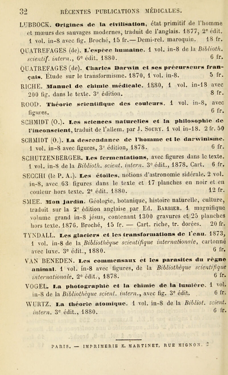 LUBBOCK. Origines de la civilisation, état primitif de l’homme et mœurs des sauvages modernes, traduit de 1 anglais. 1877, 2e édit. 1 vol. in-8 avec fig. Broché, 15 fr.— Demi-rel. maroquin. 18 fr. QUATREFAGES (de). l/espccc humaine. 1 vol. in-8 de la Biblioth. scientif. intern., 6e édit. 1880. 6 Ir. QUATREFAGES (de). Charles Darwin et ses précurseurs fran- çais. Étude sur le transformisme. 1870, 1 vol. in-8. 5 fr. RICHE. Manuel de chimie médicale. 1880, 1 vol. in-18 avec 200 fig. dans le texte. 3e édition. 8 fr. ROOD. Théorie scientifique des couleurs. 1 vol. in-8, avec figures. ^ fr. cJ SCHMIDT (O.). Tes sciences naturelles et la philosophie de l'inconscient, traduit de 1 allem. par J. Soury. 1 vol in-18. 2 fr. 50 SCHMIDT (0.). Ta descendance de l'homme et le darwinisme. 1 vol. in-8 avec figures, 3U édition, 1878. 6 fr. SCHUTZENBERGER. Tes fermentations, avec figures dans le texte. 1 vol. in-8 delà Biblioth. scient, intern. 3° édit., 1878. Cart. 6 fr. SECCH1 (le P. A.). Tes étoiles, notions d’astronomie sidérale. 2 vol. in-8, avec 03 figures dans le texte et 17 planches en noir et en couleur hors texte. 2e édit. 1880. fr- SMEE. Mon jardin. Géologie, botanique, histoire naturelle, culture, traduit sur la 2e édition anglaise par Ed. Barbier. 1 magnifique volume grand in-8 jésus, contenant 1300 gravures et 25 planches hors texte. 1870. Broché, 15 fr. — Cart. riche, tr. dorées. 20 fr. TYNDALL. Tes glaciers et les transformations de l’eau. 1873, 1 vol. in-8 de la Bibliothèque scientifique internationale, cartonné avec luxe. 3e édit., 1880. ^ *r* VAN BENEDEN. Tes commensaux et les parasites du règne animal. 1 vol. in-8 avec figures, de la Bibliothèque scientifique internationale. 2e édit., 1878. 0 fr. VOGEL. Ta photographie et la chimie de la lumière. 1 vol. in-8 de la Bibliothèque scient, intern., avec fig. 3e édit. 6 fr. WURTZ. Ta théorie atomique. 1 vol. in-8 de la Bibliot. scient, intern. 3e édit., 1880. 6 lr. PARIS. — IMPRIMERIE E. MARTINET, RUE MIGNON. 2