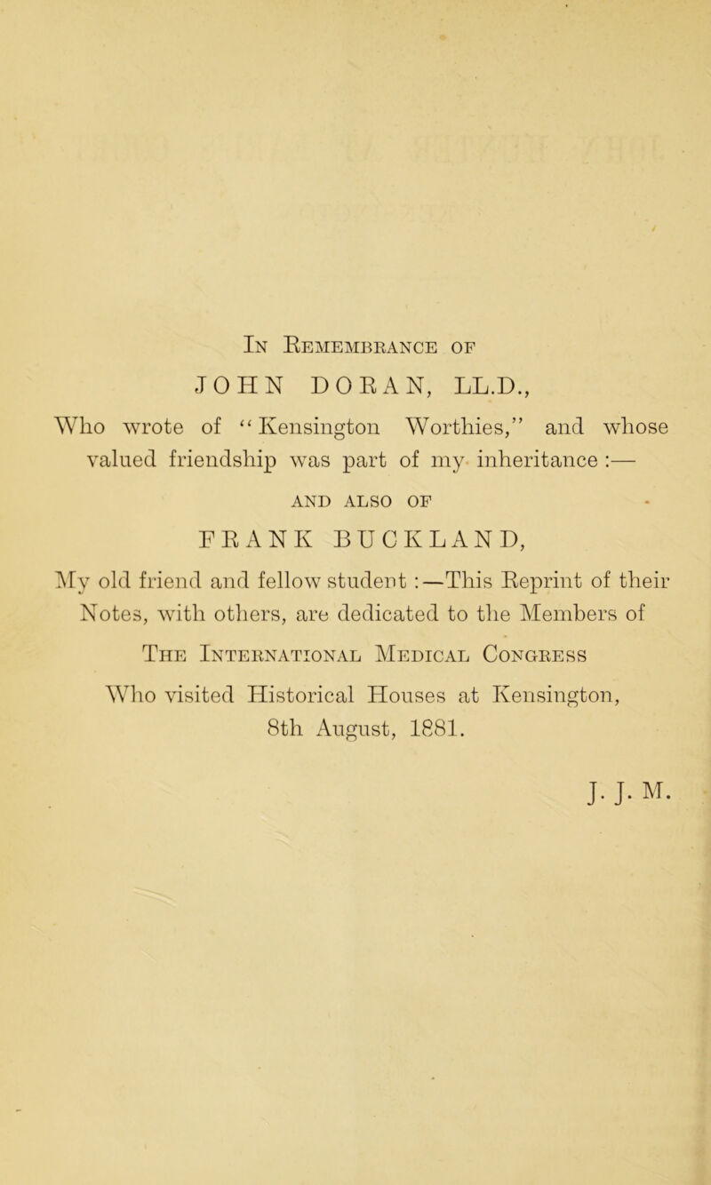 In Remembrance of JOHN DORAN, LL.D., Who wrote of “Kensington Worthies,” and whose valued friendship was part of my inheritance :— AND ALSO OF FRANK BUCKLAND, My old friend and fellow student :—This Reprint of their Notes, with others, are dedicated to the Members of The International Medical Congress Who visited Historical Houses at Kensington, 8th August, 1881. J. J. M.