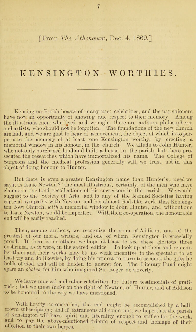 [From The Athenaeum, Dec. 4, 1869.] KENSINGTON W 0 K T IIIE S. Kensington Parisli boasts of many past celebrities, and the parishioners have now an opportunity of showing due respect to their memory. Among the illustrious men who l^ved and wrought there are authors, philosophers, and artists, who should not be forgotten. The foundations of the new church are laid, and we are glad to hear of a movement, the object of which is to per- petuate the memory of at least one Kensington worthy, by erecting a memorial window in his honour, in the church. We allude to John Hunter, who not only purchased land and built a house in the parish, but there pro- secuted the researches which have immortalized his name. The College of Surgeons and the medical profession generally will, we trust, aid in this object of doing honour to Hunter. But there is even a greater Kensington name than Hunter’s; need we say it is Isaac Newton ? the most illustrious, certainly, of the men who have claims on the fond recollections of his successors in the parish. We would suggest to the Society of Arts, and to any of the learned Societies having especial sympathy with Newton and his almost God-like work, that Kensing- ton New Church, with a memorial window to John Hunter, and without one to Isaac Newton, would be imperfect. With their co-operation, the honourable end will be easily reached. Then, among authors, we recognise the name of Addison, one of the greatest of our moral writers, and one of whom Kensington is especially proud. If there be no others, we hope at least to see these glorious three enshrined, as it were, in the sacred edifice To look up at them and remem- ber them and their works may be no weak incentive to the spectator to at least try and do likewise, by doing his utmost to turn to account the gifts he holds of God, and will be holden to answer for. The Literary Fund might spare an obolus for him who imagined Sir Roger de Coverly. We leave musical and other celebrities for future testimonials of grati- tude ; but we must insist on the right of Newton, of Hunter, and of Addison to be honoured in the way we have mentioned. With hearty co-operation, the end might be accomplished by a half- crown subscription ; and if extraneous aid come not, we hope that the parish of Kensington will have spirit and liberality enough to suffice for the work, and to pay the above-mentioned tribute of respect and homage of their affection to their own heroes.