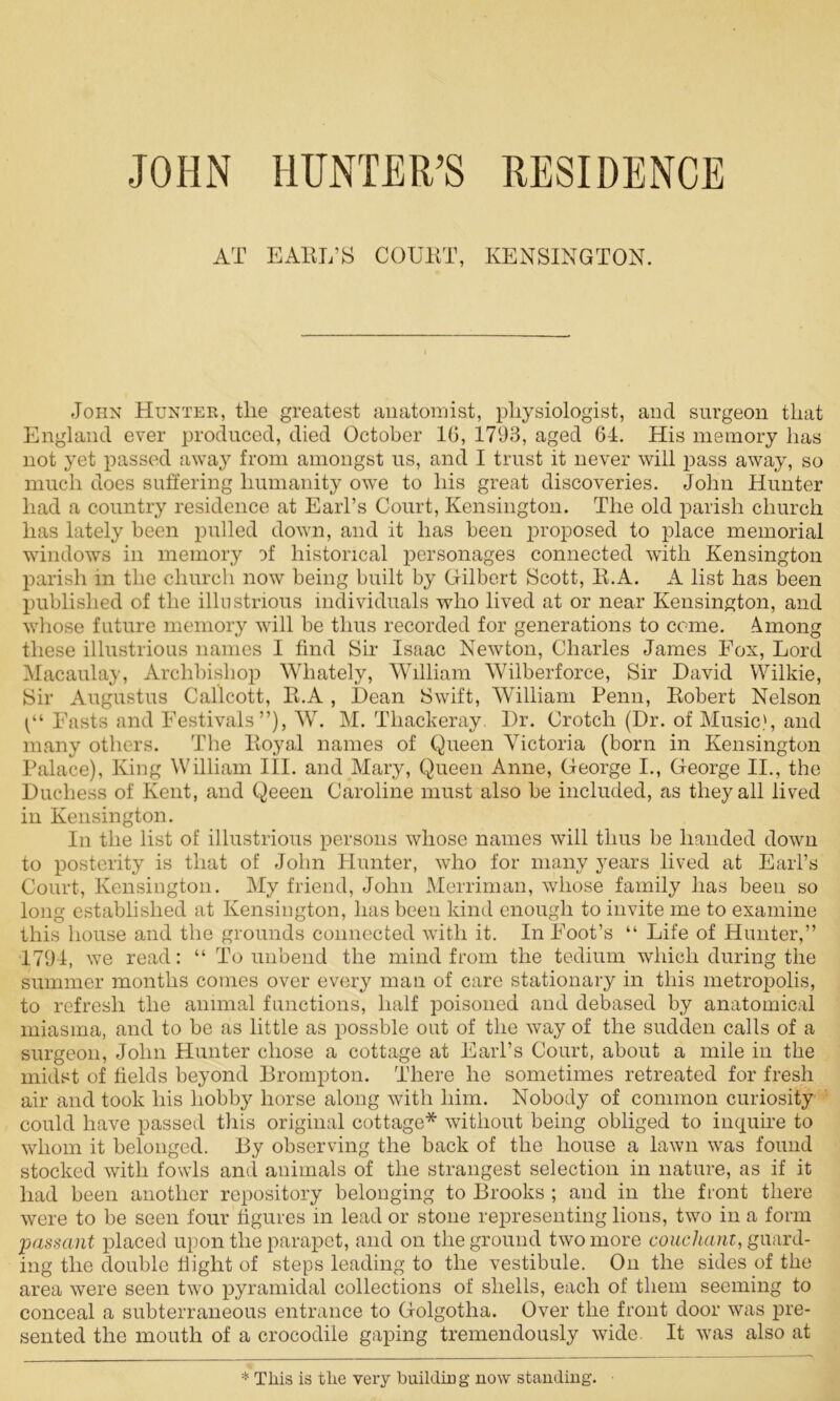 JOHN HUNTER’S RESIDENCE AT EARL’S COURT, KENSINGTON. John Hunter, tlie greatest anatomist, physiologist, and surgeon that England ever produced, died October 16, 1793, aged 64. His memory has not yet passed away from amongst us, and I trust it never will pass away, so much does suffering humanity owe to his great discoveries. John Hunter had a country residence at Earl’s Court, Kensington. The old parish church has lately been pulled down, and it has been proposed to place memorial windows in memory A historical personages connected with Kensington parish in the church now being built by Gilbert Scott, R.A. A list has been published of the illustrious individuals who lived at or near Kensington, and whose future memory will be thus recorded for generations to come. Among these illustrious names I find Sir Isaac Newton, Charles James Fox, Lord Macaulay, Archbishop Whately, William Wilberforce, Sir David Wilkie, Sir Augustus Callcott, R.A , Dean Swift, William Penn, Robert Nelson Fasts and Festivals”), W. M. Thackeray Dr. Crotch (Dr. of Music), and many others. The Royal names of Queen Victoria (born in Kensington Palace), King William III. and Mary, Queen Anne, George I., George II., the Duchess of Kent, and Qeeen Caroline must also be included, as they all lived in Kensington. In the list of illustrious persons whose names will thus be handed down to posterity is that of John Hunter, who for many years lived at Earl’s Court, Kensington. My friend, John Merriman, whose family has been so long established at Kensington, has been kind enough to invite me to examine this house and the grounds connected with it. In Foot’s “ Life of Hunter,” 1794, we read: “ To unbend the mind from the tedium which during the summer months comes over every man of care stationary in this metropolis, to refresh the animal functions, half poisoned and debased by anatomical miasma, and to be as little as possble out of the way of the sudden calls of a surgeon, John Hunter chose a cottage at Earl’s Court, about a mile in the midst of fields beyond Brompton. There he sometimes retreated for fresh air and took his hobby horse along with him. Nobody of common curiosity could have passed this original cottage* without being obliged to inquire to whom it belonged. By observing the back of the house a lawn was found stocked with fowls and animals of the strangest selection in nature, as if it had been another repository belonging to Brooks ; and in the front there were to be seen four figures in lead or stone representing lions, two in a form passant placed upon the parapet, and on the ground two more couchanz, guard- ing the double flight of steps leading to the vestibule. On the sides of the area were seen two pyramidal collections of shells, each of them seeming to conceal a subterraneous entrance to Golgotha. Over the front door was pre- sented the mouth of a crocodile gaping tremendously wide. It was also at * This is the very building now standing.