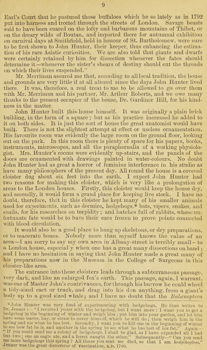 Earl’s Court that lie pastured those buffaloes which he so lately as in 1792 put into harness and trotted through the streets of London. Savage beasts said to have been snared on the lofty and barbarous mountains of Thibet, or on the dreary wilds of Boutan, and imported there for autumnal exhibition on carnival days at Smithfield, held in honour of St. Bartholomew, were sure to be first shown to John Hunter, their keeper, thus enhancing the estima- tion of his rare Asiatic curiosities, We are also told that giants and dwarfs were certainly retained by him for dissection whenever the fates should determine it—whenever the sister’s shears of destiny should cut the threads on which their lives suspended.” Mr. Merriman assured me that, according to alllocal tradition, tbe house and grounds are very little if at all altered since the days John Hunter lived there. It was, therefore, a real treat to me to be allowed to go over them with Mr. Merriman and his partner, Mr. Arthur Roberts, and we owe many thanks to the present occupier of the house, Dr. Gardiner Hill, for his kind- ness in the matter. John Hunter built this-house himself. It was originally a plain brick building, in the form of a square > but as his practice increased he added to it on both sides. It is just the sort of house the great anatomist would have builf. There is not the slightest attempt at effect or useless ornamentation. His favourite room was evidently the large room on the ground floor, looking out on the park. In this room there is plenty of space for his papers, books, instruments, microscopes, and all the paraphernalia of a working physiolo- gist. Mrs. Hunter's rooms were evidently up-stairs, and the panels of the doors are ornamented with drawings painted in water-colours. No doubt John Hunter had as great a horror of feminine interference in his studio as have many philosophers of the present day. All round the house is a covered cloister dug about six feet into the earth. I expect John Hunter had two reasons for making this cloister, which is very like a prolongation of areas to the London houses. Firstly, this cloister would keep the house dry, and secondly, it would form a grand place for keeping live stock. I have no doubt, therefore, that in this cloister he kept many of his smaller animals used for experiments, such as dormice, hedgehogs,* bats, vipers, snakes, and snails, for his researches on torpidity; and hatches full of rabbits, whose un- fortunate fate would be to have their ears frozen to prove points connected with blood circulation. It would also be a good place to hang up skeletons, or dry preparations, or to macerate bones. Nobody more than myself knows the value of an area—I am sorry to say my own area in Albany-street is terribly small - to a London house, especiaby when one has a great many dissections on hand ; and I have no hesitation in saying that John Hunter made a great many of his preparations now in the Museum in the College of Surgeons in this cloister-like area. The entrance into these cloisters leads through a subterraneous passage, very dark, and like an enlarged fox’s earth. This passage, again, I warrant, was one of Master John’s contrivances, for through his burrow he could wheel a tidy-sized cart or truck, and drag into his den anything, from a giant’s body up to a good sized whale; and I have no doubt that the Balcenoptera * John Hunter was very fond of experimenting with hedgehogs. He thus writes to Dr. Jenner “I received yours with the hedgehog, but I want more : I want you to get a hedgehog in the beginning of winter and weigh him ; put him into your garden, and let him have some leaves, hay, or straw to cover himself, which he will do ; then weigh him in the spring and see what he has lost. Secondly, I want you to kill one in the beginning of winter to see how fat he is. and another in the spring to see what he has lost of his fat.” Again — “ IE y°u could send me a colony of hedgehogs, I shall be glad, as I have expended allT had but two ; one an eagle ate, and a ferret caught the other.” Subsequently—“ Can you send me more hedgehogs this spring ? All those you sent me died, so that I am hedgehogless.'” Jenner was the great discoverer of vaccination, a.d. 178U.