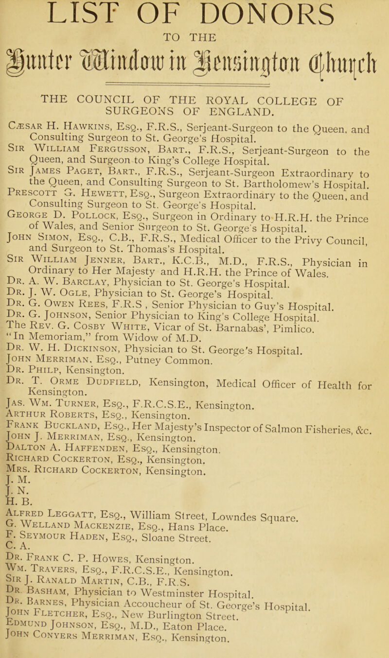 LIST OF DONORS TO THE gimtcr lltiuloiu in jieitimtjjttm athurdi THE COUNCIL OF THE ROYAL COLLEGE OF SURGEONS OF ENGLAND. C^sar H. Hawkins, Esq., F.R.S., Serjeant-Surgeon to the Queen, and Consulting Surgeon to St. George’s Hospital. Sir William Fergusson, Bart., F.R.S., Serjeant-Surgeon to the Queen, and Surgeon to King’s College Hospital. Sir James Paget, Bart., F.R.S., Serjeant-Surgeon Extraordinary to the Queen, and Consulting Surgeon to St. Bartholomew’s Hospital. Prescott G. Hewett, Esq., Surgeon Extraordinary to the Queen, and Consulting Surgeon to St. George's Hospital. George D. Pollock, Esq., Surgeon in Ordinary to H.R.H. the Prince of Wales, and Senior Surgeon to St. George's Hospital. John Simon, Esq., C.B., F.R.S., Medical Officer to the Privy Council and Surgeon to St. Thomas’s Hospital. Sir William Jenner, Bart., K.C.B., M.D., F.R.S., Physician in Ordinary to Her Majesty and H.R.H. the Prince of Wales Dr. A. W. Barclay, Physician to St. George’s Hospital. Dr. J. W. Ogle, Physician to St. George’s Hospital. Dr. G. Owen Rees, F.R.S , Senior Physician to Guy’s Hospital. Dr. G. Johnson, Senior Physician to King’s College Hospital. The Rev. G. Cosby White, Vicar of St. Barnabas’, Pimlico. “In Memoriam,” from Widow of M.D. Dr. W. H. Dickinson, Physician to St. George's Hospital. John Merriman. Esq., Putney Common. Dr. Philp, Kensington. Dr. T. Orme Dudfield, Kensington, Medical Officer of Health for Kensington. Jas. Wm. Turner, Esq., F.R.C.S.E., Kensington. Arthur Roberts, Esq., Kensington. Frank Buckland, Esq., Her Majesty’s Inspector of Salmon Fisheries &c John J. Merriman, Esq., Kensington. Dalton A. Haffenden, Esq,, Kensington. Richard Cockerton, Esq., Kensington. Mrs. Richard Cockerton, Kensington. J. M. Alfred Leggatt, Esq., William Street, Lowndes Square. G. Welland Mackenzie, Esq., Hans Place. F. Seymour Haden, Esq., Sloane Street. C. A. Dr. Frank C. P. Howes, Kensington. Wm. Travers, Esq., F.R.C.S.E., Kensington. Sir J. Ranald Martin, C.B., F.R.S. Dr. Basham, Physician to Westminster Hospital. Dp. Barnes, Physician Accoucheur of St. George’s John Fletcher, Esq., New Burlington Street Ldmund Johnson, Esq., M.D., Eaton Place. John Conyers Merriman, Esq., Kensington. Hospital.