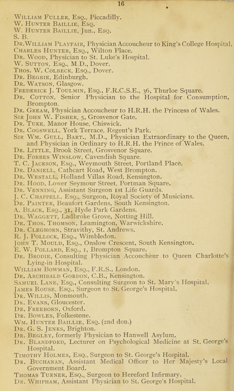 William Fuller, Esq., Piccadilly. W. Hunter Baillie, Esq. W. Hunter Baillie, Jun., Eso. S. B. Dr.William Playfair, Physician Accoucheur to King’s College Hospital. Charles Hunter, Esq., Wilton Place. Dr. Wood, Physician to St. Luke’s Hospital. W. Sutton, Esq., M.D., Dover. Thos. W. Colbeck, Esq., Dover. Dr. Begbie, Edinburgh. Dr. Watson, Glasgow. Frederick J. Toulmin, Esq., F.R.C.S.E., 36, Thurloe Square. Dr. Cotton, Senior Physician to the Hospital for Consumption, Brompton. Dr. Gream, Physician Accoucheur to H.R.H. the Princess of Wales. Sir John W. Fisher, 5, Grosvenor Gate. Dr. Tuke, Manor House, Chiswick. Dr. Cogswell, York Terrace, Regent’s Park. Sir Wm. Gull, Bart., M.D., Physician Extraordinary to the Queen, and Physician in Ordinary to H.R.H. the Prince of Wales. Dr. Little, Brook Street, Grosvenor Square. Dr. Forbes Winslow, Cavendish Square. T. C. Jackson, Esq., Weymouth Street, Portland Place. Dr. Daniell, Cathcart Road, West Brompton. Dr. Westall, Holland Villas Road, Kensington. Dr. Hood, Lower Seymour Street, Portman Square. Dr. Venning, Assistant Surgeon 1st Life Guards. j. C. Chappell, Esq., Surgeon, Royal Society of Musicians. Dr. Painter, Beaufort Gardens, South Kensington. A. Black, Esq., 31, Hyde Park Gardens. Dr. Waggett, Ladbroke Grove, Notting Hill. Dr. Thos. Thomson, Leamington, Warwickshire. Dr. Cleghorn, Stravithy, St. Andrews. R. J. Pollock, Esq., Wimbledon. John T. Mould, Esq., Onslow Crescent, South Kensington. E. W. Pollard, Esq., i, Brompton Square. Dr. Brodie, Consulting Physician Accoucheur to Queen Charlotte’s Lying-in Hospital. William Bowman, Esq., F.R.S., London. Dr. Archibald Gordon, C.B., Kensington. Samuel Lane, Esq., Consulting Surgeon to St. Mary’s Hospital. James Rouse, Esq., Surgeon to St. George’s Hospital. Dr. Willis, Monmouth. Dk. Evans, Gloucester. Dr. Freeborn, Oxford. Dr. Bowles, Folkestone. Wm. Hunter Baillie, Esq. (2nd don.) Dr. G. S. Jenks, Brighton. Dr. Begley, formerly Physician to Hanwell Asylum. Dr. Blandford, Lecturer on Psychological Medicine at St. George’s Hospital. Timothy Holmes, Esq., Surgeon to St. George’s Hospital. Dr. Buchanan, Assistant Medical Officer to Her Majesty’s Local Government Board. Thomas Turner, Esq., Surgeon to Hereford Infirmary. Dr. Whipham, Assistant Physician to St. George’s Hospital.